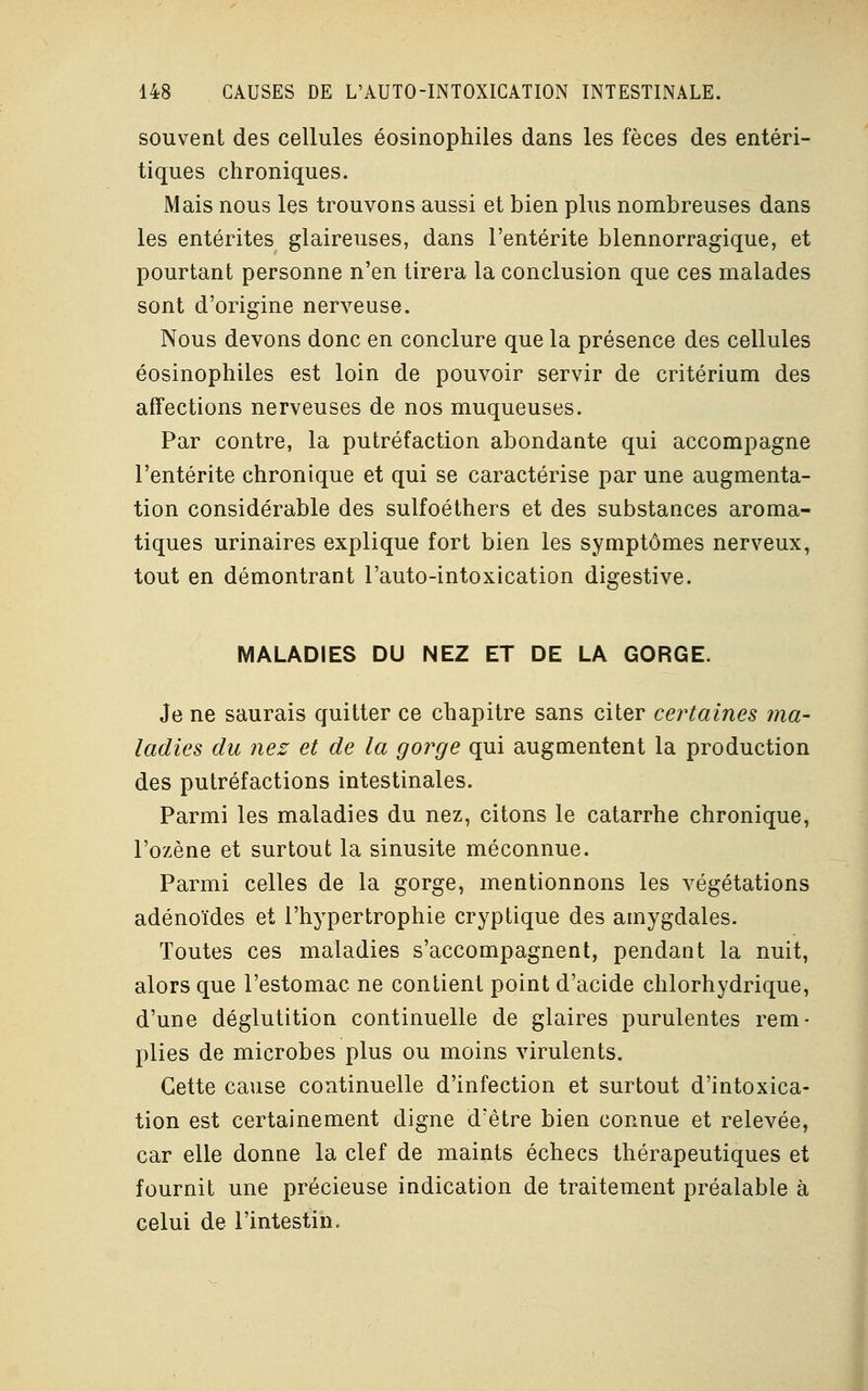 souvent des cellules éosinophiles dans les fèces des entéri- tiques chroniques. Mais nous les trouvons aussi et bien plus nombreuses dans les entérites glaireuses, dans l'entérite blennorragique, et pourtant personne n'en tirera la conclusion que ces malades sont d'origine nerveuse. Nous devons donc en conclure que la présence des cellules éosinophiles est loin de pouvoir servir de critérium des affections nerveuses de nos muqueuses. Par contre, la putréfaction abondante qui accompagne l'entérite chronique et qui se caractérise par une augmenta- tion considérable des sulfoéthers et des substances aroma- tiques urinaires explique fort bien les symptômes nerveux, tout en démontrant l'auto-intoxication digestive. MALADIES DU NEZ ET DE LA GORGE. Je ne saurais quitter ce chapitre sans citer certaines ma- ladies du nez et de la gorge qui augmentent la production des putréfactions intestinales. Parmi les maladies du nez, citons le catarrhe chronique, l'ozène et surtout la sinusite méconnue. Parmi celles de la gorge, mentionnons les végétations adénoïdes et l'hypertrophie cryptique des amygdales. Toutes ces maladies s'accompagnent, pendant la nuit, alors que l'estomac ne contient point d'acide chlorhydrique, d'une déglutition continuelle de glaires purulentes rem- plies de microbes plus ou moins virulents. Cette cause continuelle d'infection et surtout d'intoxica- tion est certainement digne d'être bien connue et relevée, car elle donne la clef de maints échecs thérapeutiques et fournit une précieuse indication de traitement préalable à celui de l'intestin.