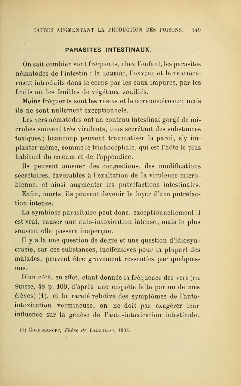 PARASITES INTESTINAUX. On sait combien sont fréquents, chez l'enfant, les parasites nématodes de l'intestin : le lombric, I'oxyure et le trichocé- phale introduits dans le corps par les eaux impures, par les fruits ou les feuilles de végétaux souillés. Moins fréquents sont les ténias et le bothriocéphale; mais ils ne sont nullement exceptionnels. Les vers nématodes ont un contenu intestinal gorgé de mi- crobes souvent très virulents, tous sécrétant des substances toxiques; beaucoup peuvent traumatiser la paroi, s'y im- planter même, comme le trichocéphale, qui est l'hôte le plus habituel du caecum et de l'appendice. Ils peuvent amener des congestions, des modifications secrétaires, favorables à l'exaltation de la virulence micro- bienne, et ainsi augmenter les putréfactions intestinales. Enfin, morts, ils peuvent devenir le foyer d'une putréfac- tion intense. La symbiose parasitaire peut donc, exceptionnellement il est vrai, causer une auto-intoxication intense; mais le plus souvent elle passera inaperçue. Il y a là une question de degré et une question d'idiosyn- crasie, car ces substances, inoffensives pour la plupart des malades, peuvent être gravement ressenties par quelques- uns. D'un côté, en effet, étant donnée la fréquence des vers (en Suisse, 48 p. 100, d'après une enquête faite par un de mes élèves) (i), et la rareté relative des symptômes de l'auto- intoxication vermineuse, on ne doit pas exagérer leur influence sur la genèse de l'auto-intoxication intestinale. (1) Golosmanoff, Thèse de Lausanne, 1904.