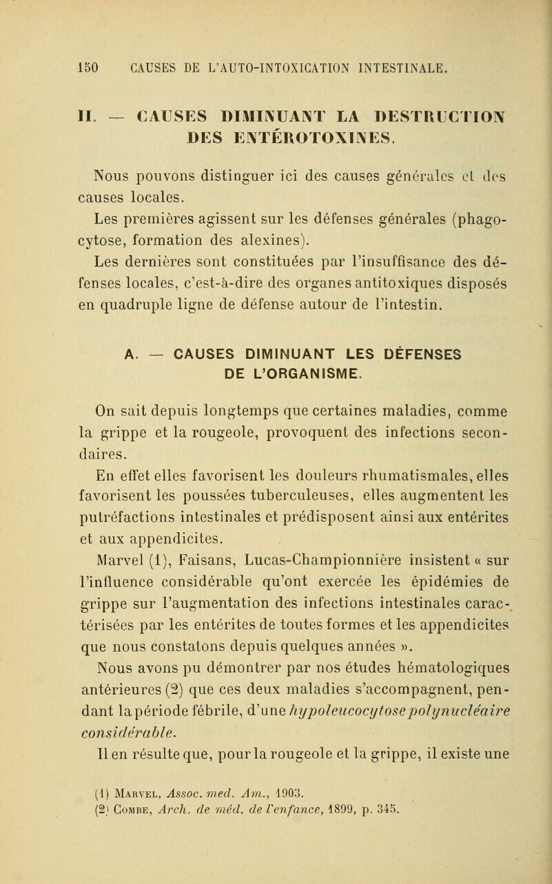 II. — CAUSES DIMINUANT LA DESTRUCTION DES EJXTÉROTOXÏNES. Nous pouvons distinguer ici des causes générales et des causes locales. Les premières agissent sur les défenses générales (phago- cytose, formation des alexines). Les dernières sont constituées par l'insuffisance des dé- fenses locales, c'est-à-dire des organes antitoxiques disposés en quadruple ligne de défense autour de l'intestin. A. — CAUSES DIMINUANT LES DÉFENSES DE L'ORGANISME. On sait depuis longtemps que certaines maladies, comme la grippe et la rougeole, provoquent des infections secon- daires. En effet elles favorisent les douleurs rhumatismales, elles favorisent les poussées tuberculeuses, elles augmentent les putréfactions intestinales et prédisposent ainsi aux entérites et aux appendicites. Marvel (1), Faisans, Lucas-Championnière insistent « sur l'influence considérable qu'ont exercée les épidémies de grippe sur l'augmentation des infections intestinales carac-. térisées par les entérites de toutes formes et les appendicites que nous constatons depuis quelques années ». Nous avons pu démontrer par nos études hématologiques antérieures (2) que ces deux maladies s'accompagnent, pen- dant la période fébrile, d:'une hypoleucocytosepolynucléaire considérable. Il en résulte que, pour la rougeole et la grippe, il existe une (1) Marvel, Assoc. med. Ain., 1903. (2) Combe, Arch> de méd. de l'enfance, 1899, p. 345.