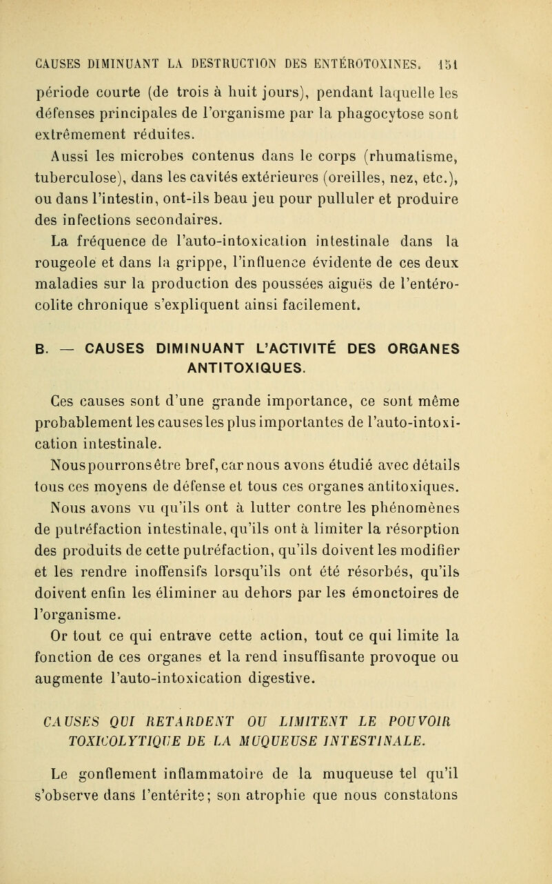 période courte (de trois à huit jours), pendant laquelle les défenses principales de l'organisme par la phagocytose sont extrêmement réduites. Aussi les microbes contenus dans le corps (rhumatisme, tuberculose), dans les cavités extérieures (oreilles, nez, etc.), ou dans l'intestin, ont-ils beau jeu pour pulluler et produire des infections secondaires. La fréquence de l'auto-intoxication intestinale dans la rougeole et dans la grippe, l'influence évidente de ces deux maladies sur la production des poussées aiguës de l'entéro- colite chronique s'expliquent ainsi facilement. B. — CAUSES DIMINUANT L'ACTIVITÉ DES ORGANES ANTITOXIQUES. Ces causes sont d'une grande importance, ce sont même probablement les causes les plus importantes de l'auto-intoxi- cation intestinale. Nous pourrons être bref, car nous avons étudié avec détails tous ces moyens de défense et tous ces organes antitoxiques. Nous avons vu qu'ils ont à lutter contre les phénomènes de putréfaction intestinale, qu'ils ont à limiter la résorption des produits de cette putréfaction, qu'ils doivent les modifier et les rendre inoffensifs lorsqu'ils ont été résorbés, qu'ils doivent enfin les éliminer au dehors par les émonctoires de l'organisme. Or tout ce qui entrave cette action, tout ce qui limite la fonction de ces organes et la rend insuffisante provoque ou augmente l'auto-intoxication digestive. CAUSES QUI RETARDENT OU LIMITENT LE POUVOIR TOXICOLYTIQUE DE LA MUQUEUSE INTESTINALE. Le gonflement inflammatoire de la muqueuse tel qu'il s'observe dans l'entérite; son atrophie que nous constatons