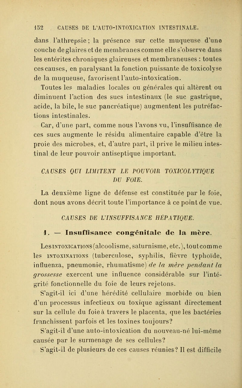 dans l'athrepsie ; la présence sur cette muqueuse d'une couche de glaires et de membranes comme elle s'observe dans les entérites chroniques glaireuses et membraneuses : toutes ces causes, en paralysant la fonction puissante de toxicolyse de la muqueuse, favorisent l'auto-intoxication. Toutes les maladies locales ou générales qui altèrent ou diminuent l'action des sucs intestinaux (le suc gastrique, acide, la bile, le suc pancréatique) augmentent les putréfac- tions intestinales. Car, d'une part, comme nous l'avons vu, l'insuffisance de ces sucs augmente le résidu alimentaire capable d'être la proie des microbes, et, d'autre part, il prive le milieu intes- tinal de leur pouvoir antiseptique important. CAUSES QUI LIMITENT LE POUVOIR TOXICOLYTIQUE DU FOIE. La deuxième ligne de défense est constituée par le foie, dont nous avons décrit toute l'importance à ce point de vue. CAUSES DE L'INSUFFISANCE HÉPATIQUE. 1. — Insuffisance congénitale de la mère. LesiNTOxiCATioNS (alcoolisme, saturnisme, etc.), toutcomme les intoxtnations (tuberculose, syphilis, fièvre typhoïde, influenza, pneumonie, rhumatisme) de la mère pendant la grossesse exercent une influence considérable sur l'inté- grité fonctionnelle du foie de leurs rejetons. S'agit-il ici d'une hérédité cellulaire morbide ou bien d'un processus infectieux ou toxique agissant directement sur la cellule du foie à travers le placenta, que les bactéries franchissent parfois et les toxines toujours? S'agit-il d'une auto-intoxication du nouveau-né lui-même causée par le surmenage de ses cellules? S'agit-il de plusieurs de ces causes réunies? Il est difficile