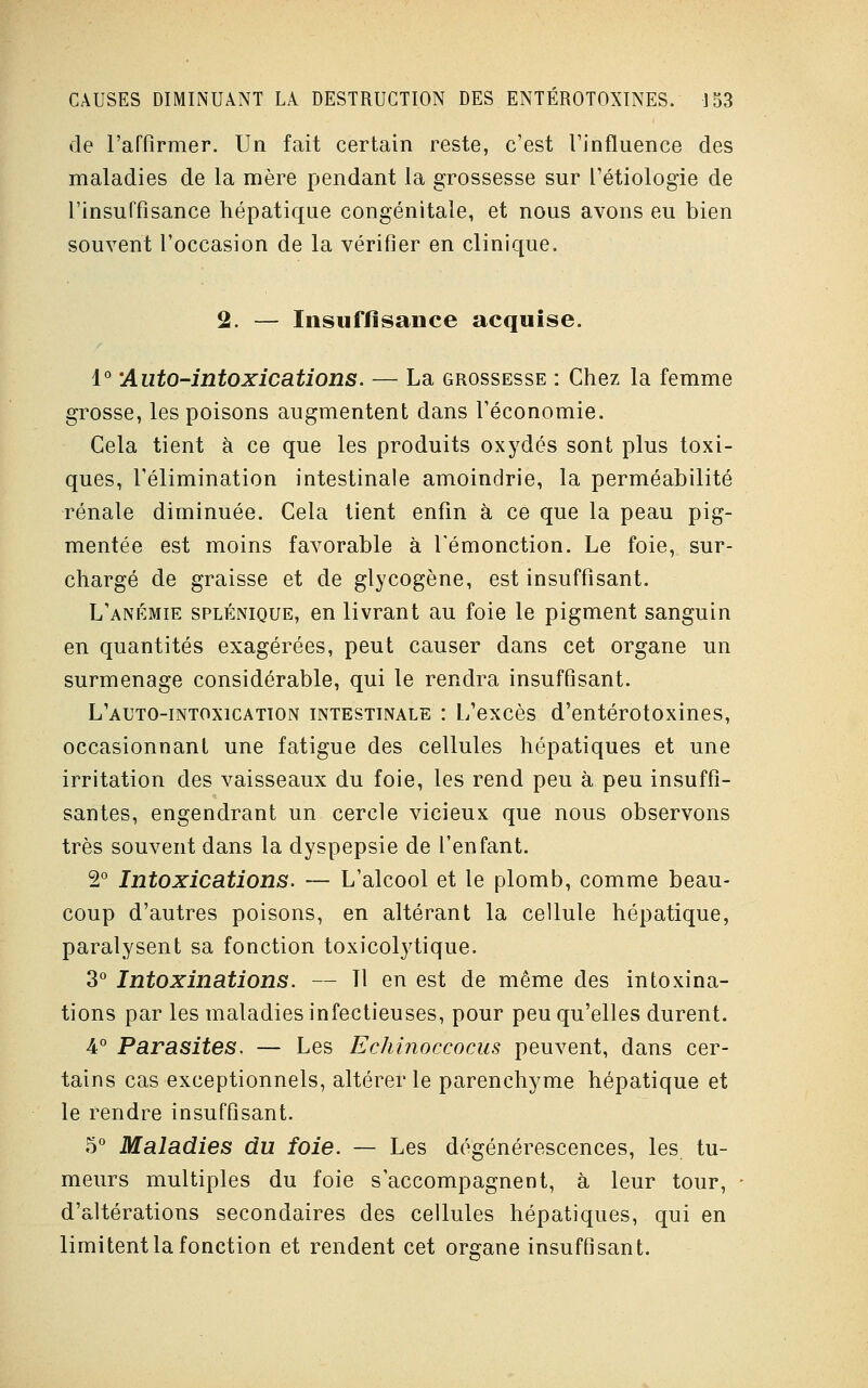 de l'affirmer. Un fait certain reste, c'est l'influence des maladies de la mère pendant la grossesse sur l'étiologie de l'insuffisance hépatique congénitale, et nous avons eu bien souvent l'occasion de la vérifier en clinique. 2. — Insuffisance acquise. 1° 'Auto-intoxications. — La grossesse : Chez la femme grosse, les poisons augmentent dans l'économie. Cela tient à ce que les produits oxydés sont plus toxi- ques, l'élimination intestinale amoindrie, la perméabilité rénale diminuée. Cela tient enfin à ce que la peau pig- mentée est moins favorable à l'émonction. Le foie, sur- chargé de graisse et de glycogène, est insuffisant. L'anémie splénique, en livrant au foie le pigment sanguin en quantités exagérées, peut causer dans cet organe un surmenage considérable, qui le rendra insuffisant. L'auto-intoxication intestinale : L'excès d'entérotoxines, occasionnant une fatigue des cellules hépatiques et une irritation des vaisseaux du foie, les rend peu à peu insuffi- santes, engendrant un cercle vicieux que nous observons très souvent dans la dyspepsie de l'enfant. 2° Intoxications. — L'alcool et le plomb, comme beau- coup d'autres poisons, en altérant la cellule hépatique, paralysent sa fonction toxicolytique. 3° Intoxinations. — Il en est de même des intoxina- tions par les maladies infectieuses, pour peu qu'elles durent. 4° Parasites. — Les Echinoccocus peuvent, dans cer- tains cas exceptionnels, altérer le parenchyme hépatique et le rendre insuffisant. 5° Maladies du foie. — Les dégénérescences, les tu- meurs multiples du foie s'accompagnent, à leur tour, d'altérations secondaires des cellules hépatiques, qui en limitent la fonction et rendent cet organe insuffisant.