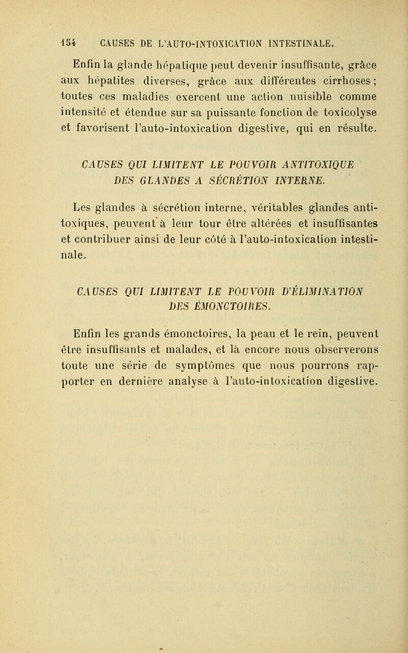 Enfin la glande hépatique peut devenir insuffisante, grâce aux hépatites diverses, grâce aux différentes cirrhoses ; toutes ces maladies exercent une action nuisible comme intensité et étendue sur sa puissante fonction de toxicolyse et favorisent l'auto-intoxication digestive, qui en résulte. CAUSES QUI LIMITENT LE POUVOIR ANTITOXIQUE DES GLANDES A SÉCRÉTION INTERNE. Les glandes à sécrétion interne, véritables glandes anti- toxiques, peuvent à leur tour être altérées et insuffisantes et contribuer ainsi de leur côté à l'auto-intoxication intesti- nale. CAUSES QUI LIMITENT LE POUVOIR D'ELIMINATION DES ÉMONCTOIRES. Enfin les grands émonctoires, la peau et le rein, peuvent être insuffisants et malades, et là encore nous observerons toute une série de symptômes que nous pourrons rap- porter en dernière analyse à l'auto-intoxication digestive.