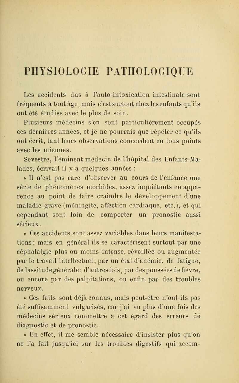 PHYSIOLOGIE PATHOLOGIQUE Les accidents dus à l'auto-intoxication intestinale sont fréquents à tout âge, mais c'est surtout chez les enfants qu'ils ont été étudiés avec le plus de soin. Plusieurs médecins s'en sont particulièrement occupés ces dernières années, et je ne pourrais que répéter ce qu'ils ont écrit, tant leurs observations concordent en tous points avec les miennes. Sevestre, l'éminent médecin de l'hôpital des Enfants-Ma- lades, écrivait il y a quelques années : « Il n'est pas rare d'observer au cours de l'enfance une série de phénomènes morbides, assez inquiétants en appa- rence au point de faire craindre le développement d'une maladie grave (méningite, affection cardiaque, etc.), et qui cependant sont loin de comporter un pronostic aussi sérieux. « Ces accidents sont assez variables dans leurs manifesta- tions ; mais en général ils se caractérisent surtout par une céphalalgie plus ou moins intense, réveillée ou augmentée par le travail intellectuel; par un état d'anémie, de fatigue, de lassitude générale; d'autresfois, par des poussées de fièvre, ou encore par des palpitations, ou enfin par des troubles nerveux. « Ces faits sont déjà connus, mais peut-être n'ont-ils pas été suffisamment vulgarisés, car j'ai vu plus d'une fois des médecins sérieux commettre à cet égard des erreurs de diagnostic et de pronostic. « En effet, il me semble nécessaire d'insister plus qu'on ne l'a fait jusqu'ici sur les troubles digestifs qui accom-