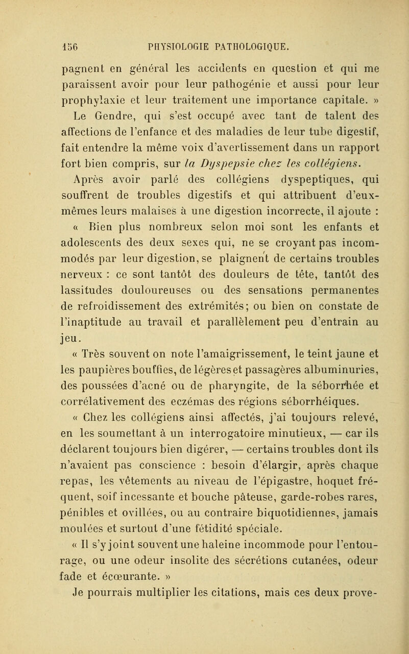 pagnent en général les accidents en question et qui me paraissent avoir pour leur pathogénie et aussi pour leur prophylaxie et leur traitement une importance capitale. » Le Gendre, qui s'est occupé avec tant de talent des affections de l'enfance et des maladies de leur tube digestif, fait entendre la même voix d'avertissement dans un rapport fort bien compris, sur la Dyspepsie chez les collégiens. Après avoir parlé des collégiens dyspeptiques, qui souffrent de troubles digestifs et qui attribuent d'eux- mêmes leurs malaises à une digestion incorrecte, il ajoute : « Bien plus nombreux selon moi sont les enfants et adolescents des deux sexes qui, ne se croyant pas incom- modés par leur digestion, se plaignent de certains troubles nerveux : ce sont tantôt des douleurs de tête, tantôt des lassitudes douloureuses ou des sensations permanentes de refroidissement des extrémités; ou bien on constate de l'inaptitude au travail et parallèlement peu d'entrain au jeu. « Très souvent on note l'amaigrissement, le teint jaune et les paupières bouffies, de légères et passagères albuminuries, des poussées d'acné ou de pharyngite, de la séborrhée et corrélativement des eczémas des régions séborrhéiques. « Chez les collégiens ainsi affectés, j'ai toujours relevé, en les soumettant à un interrogatoire minutieux, — car ils déclarent toujours bien digérer, — certains troubles dont ils n'avaient pas conscience : besoin d'élargir, après chaque repas, les vêtements au niveau de l'épigastre, hoquet fré- quent, soif incessante et bouche pâteuse, garde-robes rares, pénibles et ovillées, ou au contraire biquotidiennes, jamais moulées et surtout d'une fétidité spéciale. « Il s'y joint souvent une haleine incommode pour l'entou- rage, ou une odeur insolite des sécrétions cutanées, odeur fade et écœurante. » Je pourrais multiplier les citations, mais ces deux prove-
