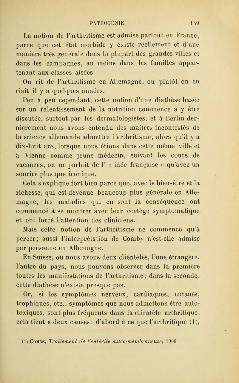 La notion de l'arthritisme est admise partout en France, parce que cet état morbide y existe réellement et d'une manière très générale dans la plupart des grandes villes et dans les campagnes, au moins dans les familles appar- tenant aux classes aisées. On rit de l'arthritisme en Allemagne, ou plutôt on en riait il y a quelques années. Peu à peu cependant, cette notion d'une diathèse basée sur un ralentissement de la nutrition commence à y être discutée, surtout par les dermatologistes, et à Berlin der- nièrement nous avons entendu des maîtres incontestés de la science allemande admettre l'arthritisme, alors qu'il y a dix-huit ans, lorsque nous étions dans cette même ville et à Vienne comme jeune médecin, suivant les cours de vacances, on ne parlait de V « idée française » qu'avec un sourire plus que ironique. Cela s'explique fort bien parce que, avec le bien-être et la richesse, qui est devenue beaucoup plus générale en Alle- magne, les maladies qui en sont la conséquence ont commencé à se montrer avec leur cortège symptomatique et ont forcé l'attention des cliniciens. Mais cette notion de l'arthritisme ne commence qu'à percer; aussi l'interprétation de Gomby n'est-elle admise par personne en Allemagne. En Suisse, où nous avons deux clientèles, l'une étrangère, l'autre du pays, nous pouvons observer dans la première toutes les manifestations de l'arthritisme; dans la seconde, cette diathèse n'existe presque pas. Or, si les symptômes nerveux, cardiaques, cutanés, trophiques, etc., symptômes que nous admettons être auto- toxiques, sont plus fréquents dans la clientèle arthritique, cela tient à deux causes: d'abord à ce que l'arthritique (1), (1) Combe, Traiterrient de l'entérite muco-membraneuse,, 1906
