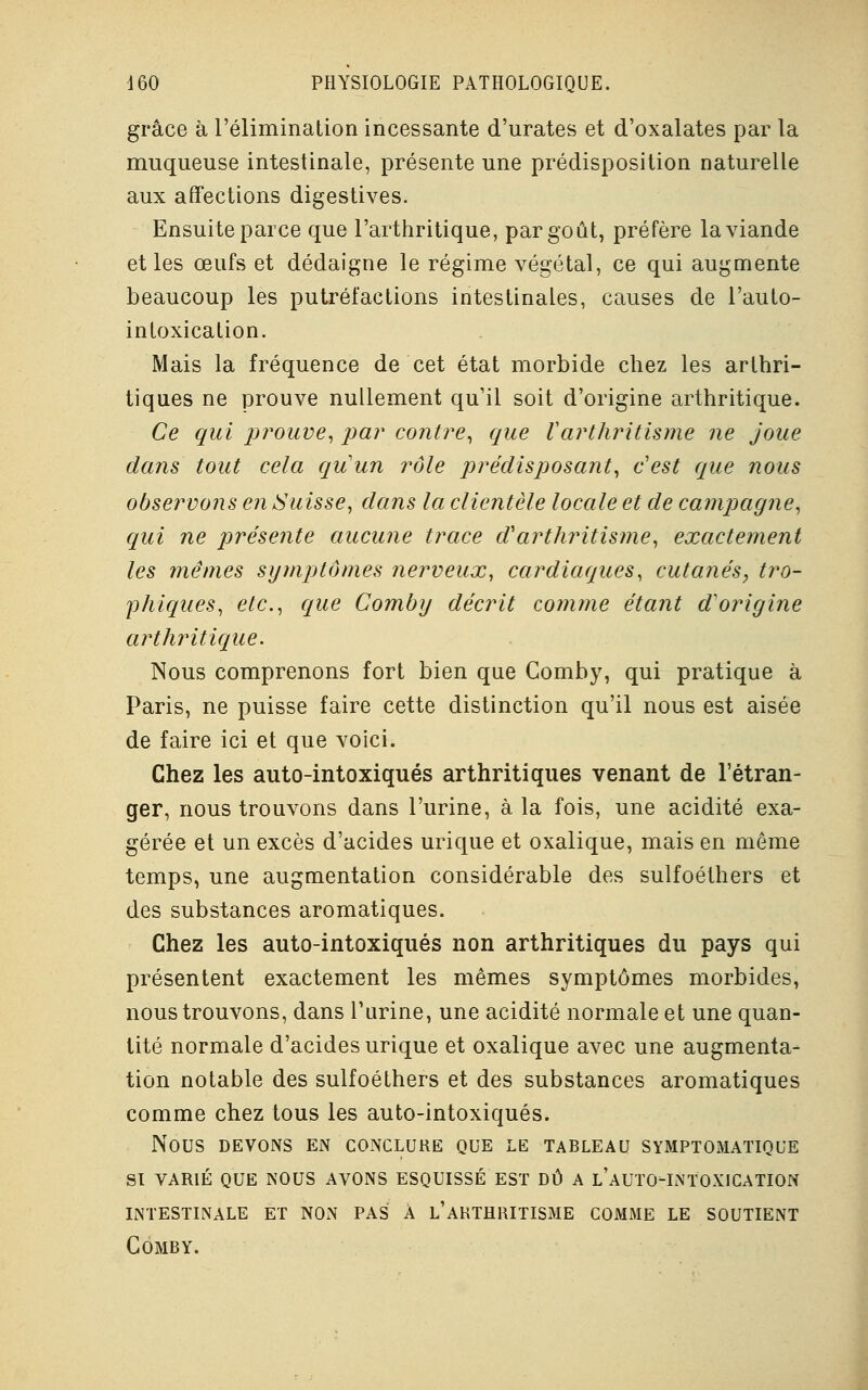 grâce à l'élimination incessante d'urates et d'oxalates par la muqueuse intestinale, présente une prédisposition naturelle aux affections digestives. Ensuite parce que l'arthritique, par goût, préfère la viande et les œufs et dédaigne le régime végétal, ce qui augmente beaucoup les putréfactions intestinales, causes de l'auto- intoxication. Mais la fréquence de cet état morbide chez les arthri- tiques ne prouve nullement qu'il soit d'origine arthritique. Ce qui prouve, par contre, que Varthritisme ne joue dans tout cela qu'un rôle prédisposant, c'est que nous observons en Suisse, dans la clientèle locale et de campagne, qui ne présente aucune trace (Varthritisme, exactement les mêmes symptômes nerveux, cardiaques, cutanés, tro- phiques, etc., que Comby décrit comme étant d'origine arthritique. Nous comprenons fort bien que Comby, qui pratique à Paris, ne puisse faire cette distinction qu'il nous est aisée de faire ici et que voici. Chez les auto-intoxiqués arthritiques venant de l'étran- ger, nous trouvons dans l'urine, à la fois, une acidité exa- gérée et un excès d'acides urique et oxalique, mais en même temps, une augmentation considérable des sulfoéthers et des substances aromatiques. Chez les auto-intoxiqués non arthritiques du pays qui présentent exactement les mêmes symptômes morbides, nous trouvons, dans l'urine, une acidité normale et une quan- tité normale d'acides urique et oxalique avec une augmenta- tion notable des sulfoéthers et des substances aromatiques comme chez tous les auto-intoxiqués. NOUS DEVONS EN CONCLURE QUE LE TABLEAU SYMPTOMATIQUE SI VARIÉ QUE NOUS AVONS ESQUISSÉ EST DÛ A l'aUTO-INTOXICATION INTESTINALE ET NON PAS A l'aRTHRITISME COMME LE SOUTIENT CÔMBY.