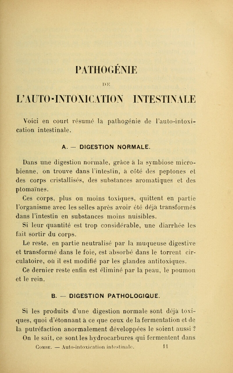 PATHOGÉNIE DE L'AUTO -INTOXICATION INTESTINALE Voici en court résumé la pathogénie de l'auto-intoxi- cation intestinale. A. — DIGESTION NORMALE. Dans une digestion normale, grâce à la symbiose micro- bienne, on trouve dans l'intestin, à côté des peptones et des corps cristallisés, des substances aromatiques et des ptomaïnes. Ces corps, plus ou moins toxiques, quittent en partie l'organisme avec les selles après avoir été déjà transformés dans l'intestin en substances moins nuisibles. Si leur quantité est trop considérable, une diarrhée les fait sortir du corps. Le reste, en partie neutralisé par la muqueuse digestive et transformé dans le foie, est absorbé dans le torrent cir- culatoire, où il est modifié par les glandes antitoxiques. Ce dernier reste enfin est éliminé par la peau, le poumon et le rein. B. — DIGESTION PATHOLOGIQUE. Si les produits d'une digestion normale sont déjà toxi- ques, quoi d'étonnant à ce que ceux de la fermentation et de la putréfaction anormalement développées le soient aussi ? On le sait, ce sont les hydrocarbures qui fermentent dans Gomre. — Auto-intoxication intestinale. H