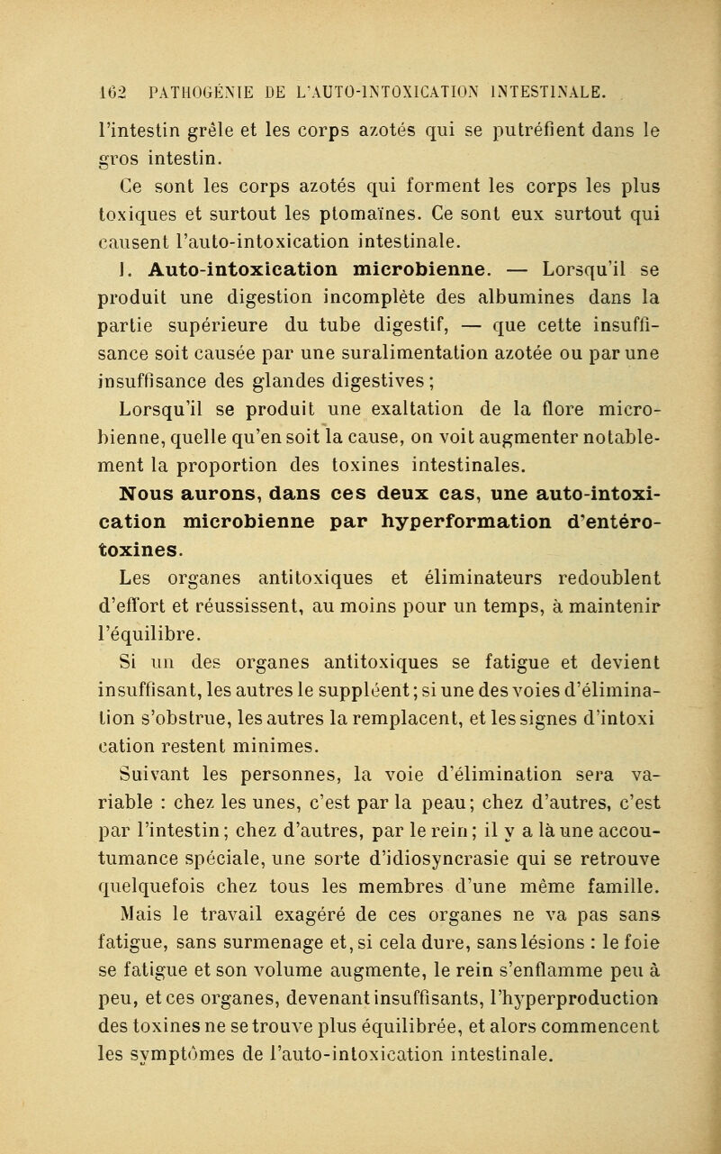 l'intestin grêle et les corps azotés qui se putréfient dans le gros intestin. Ce sont les corps azotés qui forment les corps les plus toxiques et surtout les ptomaïnes. Ce sont eux surtout qui causent l'auto-intoxication intestinale. J. Auto-intoxication microbienne. — Lorsqu'il se produit une digestion incomplète des albumines dans la partie supérieure du tube digestif, — que cette insuffi- sance soit causée par une suralimentation azotée ou par une insuffisance des glandes digestives; Lorsqu'il se produit une exaltation de la flore micro- bienne, quelle qu'en soit la cause, on voit augmenter notable- ment la proportion des toxines intestinales. Nous aurons, dans ces deux cas, une auto-intoxi- cation microbienne par hyperformation d'entéro- toxines. Les organes antitoxiques et éliminateurs redoublent d'effort et réussissent, au moins pour un temps, à maintenir l'équilibre. Si un des organes antitoxiques se fatigue et devient insuffisant, les autres le suppléent ; si une des voies d'élimina- tion s'obstrue, les autres la remplacent, et les signes d'intoxi cation restent minimes. Suivant les personnes, la voie d'élimination sera va- riable : chez les unes, c'est par la peau; chez d'autres, c'est par l'intestin ; chez d'autres, par le rein ; il y a là une accou- tumance spéciale, une sorte d'idiosyncrasie qui se retrouve quelquefois chez tous les membres d'une même famille. Mais le travail exagéré de ces organes ne va pas sans fatigue, sans surmenage et, si cela dure, sans lésions : le foie se fatigue et son volume augmente, le rein s'enflamme peu à peu, et ces organes, devenant insuffisants, l'hyperproduction des toxines ne se trouve plus équilibrée, et alors commencent les symptômes de l'auto-intoxication intestinale.