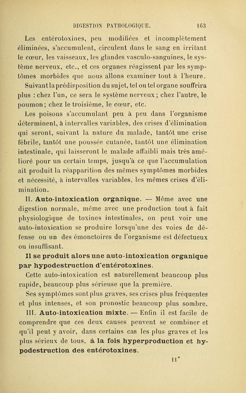 Les entérotoxines, peu modifiées et incomplètement éliminées, s'accumulent, circulent dans le sang en irritant le cœur, les vaisseaux, les glandes vasculo-sanguines, le sys- tème nerveux, etc., et ces organes réagissent par les symp- tômes morbides que nous allons examiner tout à l'heure. Suivant laprédisposition du sujet, tel ou tel organe souffrira plus : chez l'un, ce sera le système nerveux ; chez l'autre, le poumon; chez le troisième, le cœur, etc. Les poisons s'accumulant peu à peu dans l'organisme déterminent, à intervalles variables, des crises d'élimination qui seront, suivant la nature du malade, tantôt une crise fébrile, tantôt une poussée cutanée, tantôt une élimination intestinale, qui laisseront le malade affaibli mais très amé- lioré pour un certain temps, jusqu'à ce que l'accumulation ait produit la réapparition des mêmes symptômes morbides et nécessité, à intervalles variables, les mêmes crises d'éli- mination. II. Auto-intoxication organique. — Même avec une digestion normale, même avec une production tout à fait physiologique de toxines intestinales, on peut voir une auto-intoxication se produire lorsqu'une des voies de dé- fense ou un des émonctoires de l'organisme est défectueux ou insuffisant. Il se produit alors une auto-intoxication organique par hypodestruction d'entérotoxines. Cette auto-intoxication est naturellement beaucoup plus rapide, beaucoup plus sérieuse que la première. Ses symptômes sont plus graves, ses crises plus fréquentes et plus intenses, et son pronostic beaucoup plus sombre. III. Auto-intoxication mixte. — Enfin il est facile de comprendre que ces deux causes peuvent se combiner et qu'il peut y avoir, dans certains cas les plus graves et les plus sérieux de tous, à la fois hyperproduction et hy- podestruction des entérotoxines. 11*