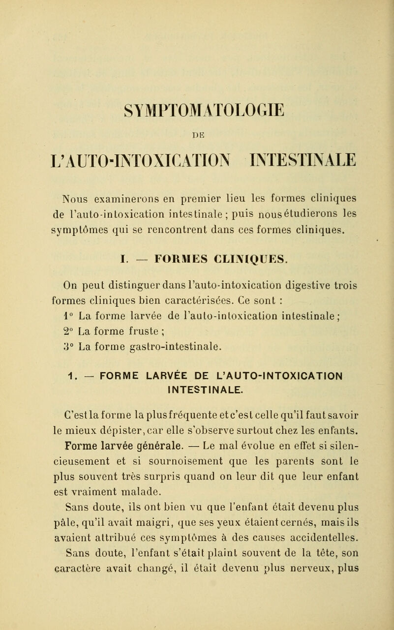 SYMPTOMATOLOGIE DE L'AUTO-INTOXICATION INTESTINALE Nous examinerons en premier lieu les formes cliniques de l'auto-intoxication intestinale ; puis nous étudierons les symptômes qui se rencontrent dans ces formes cliniques. I. — FORMES CLINIQUES. On peut distinguer dans l'auto-intoxication digestive trois formes cliniques bien caractérisées. Ce sont : 1° La forme larvée de l'auto-intoxication intestinale; 2° La forme fruste ; 3° La forme gastro-intestinale. 1. — FORME LARVÉE DE L'AUTO-INTOXICATION INTESTINALE. C'est la forme la plus fréquente et c'est celle qu'il faut savoir le mieux dépister, car elle s'observe surtout chez les enfants. Forme larvée générale. — Le mal évolue en effet si silen- cieusement et si sournoisement que les parents sont le plus souvent très surpris quand on leur dit que leur enfant est vraiment malade. Sans doute, ils ont bien vu que l'enfant était devenu plus pâle, qu'il avait maigri, que ses yeux étaient cernés, mais ils avaient attribué ces symptômes à des causes accidentelles. Sans doute, l'enfant s'était plaint souvent de la tête, son caractère avait changé, il était devenu plus nerveux, plus