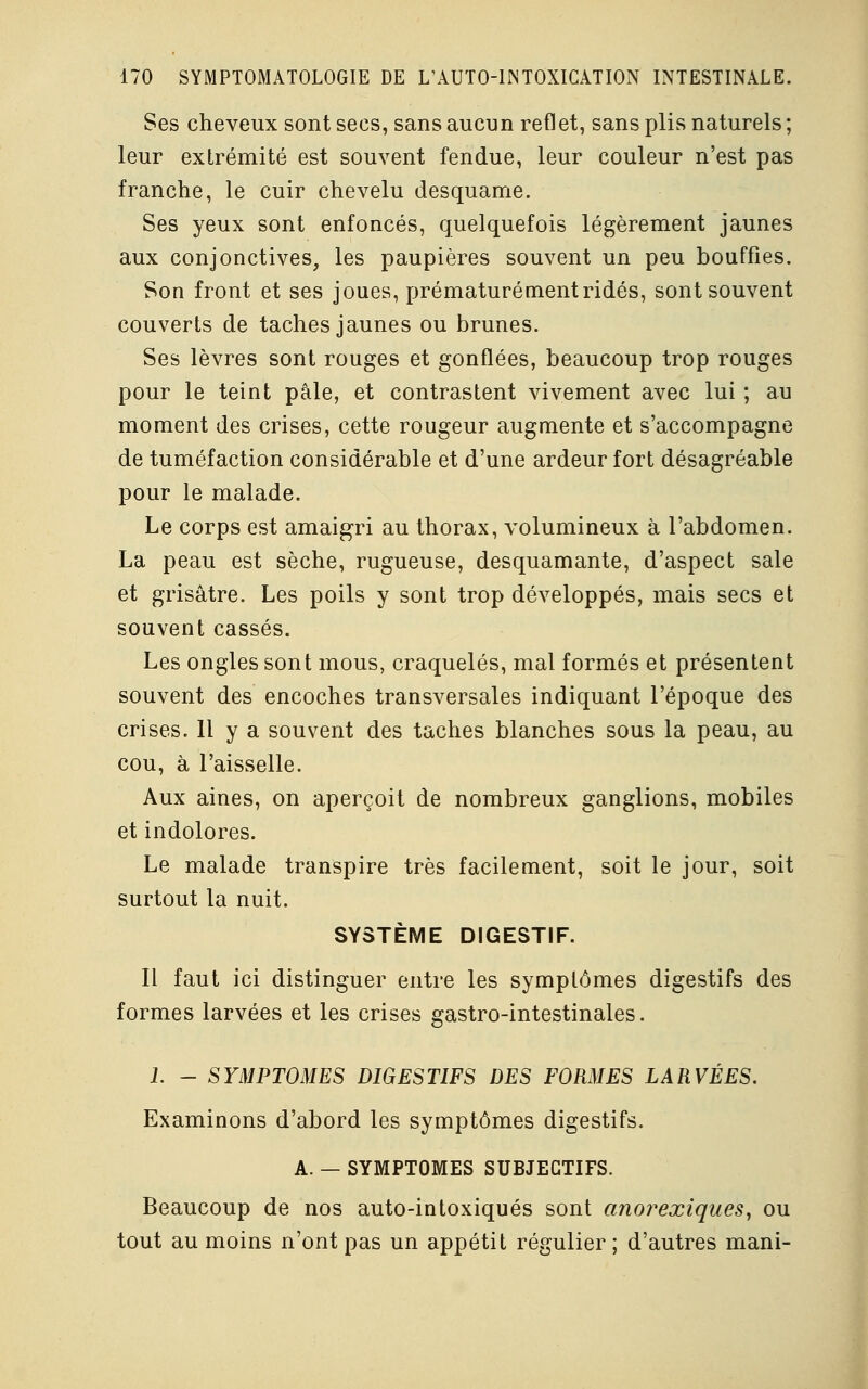 Ses cheveux sont secs, sans aucun reflet, sans plis naturels ; leur extrémité est souvent fendue, leur couleur n'est pas franche, le cuir chevelu desquame. Ses yeux sont enfoncés, quelquefois légèrement jaunes aux conjonctives, les paupières souvent un peu bouffies. Son front et ses joues, prématurément ridés, sont souvent couverts de taches jaunes ou brunes. Ses lèvres sont rouges et gonflées, beaucoup trop rouges pour le teint pâle, et contrastent vivement avec lui ; au moment des crises, cette rougeur augmente et s'accompagne de tuméfaction considérable et d'une ardeur fort désagréable pour le malade. Le corps est amaigri au thorax, volumineux à l'abdomen. La peau est sèche, rugueuse, desquamante, d'aspect sale et grisâtre. Les poils y sont trop développés, mais secs et souvent cassés. Les ongles sont mous, craquelés, mal formés et présentent souvent des encoches transversales indiquant l'époque des crises. 11 y a souvent des taches blanches sous la peau, au cou, à l'aisselle. Aux aines, on aperçoit de nombreux ganglions, mobiles et indolores. Le malade transpire très facilement, soit le jour, soit surtout la nuit. SYSTÈME DIGESTIF. Il faut ici distinguer entre les symptômes digestifs des formes larvées et les crises gastro-intestinales. 1. - SYMPTOMES DIGESTIFS DES FORMES LARVÉES. Examinons d'abord les symptômes digestifs. A. — SYMPTOMES SUBJECTIFS. Beaucoup de nos auto-intoxiqués sont anorexiques, ou tout au moins n'ont pas un appétit régulier ; d'autres mani-
