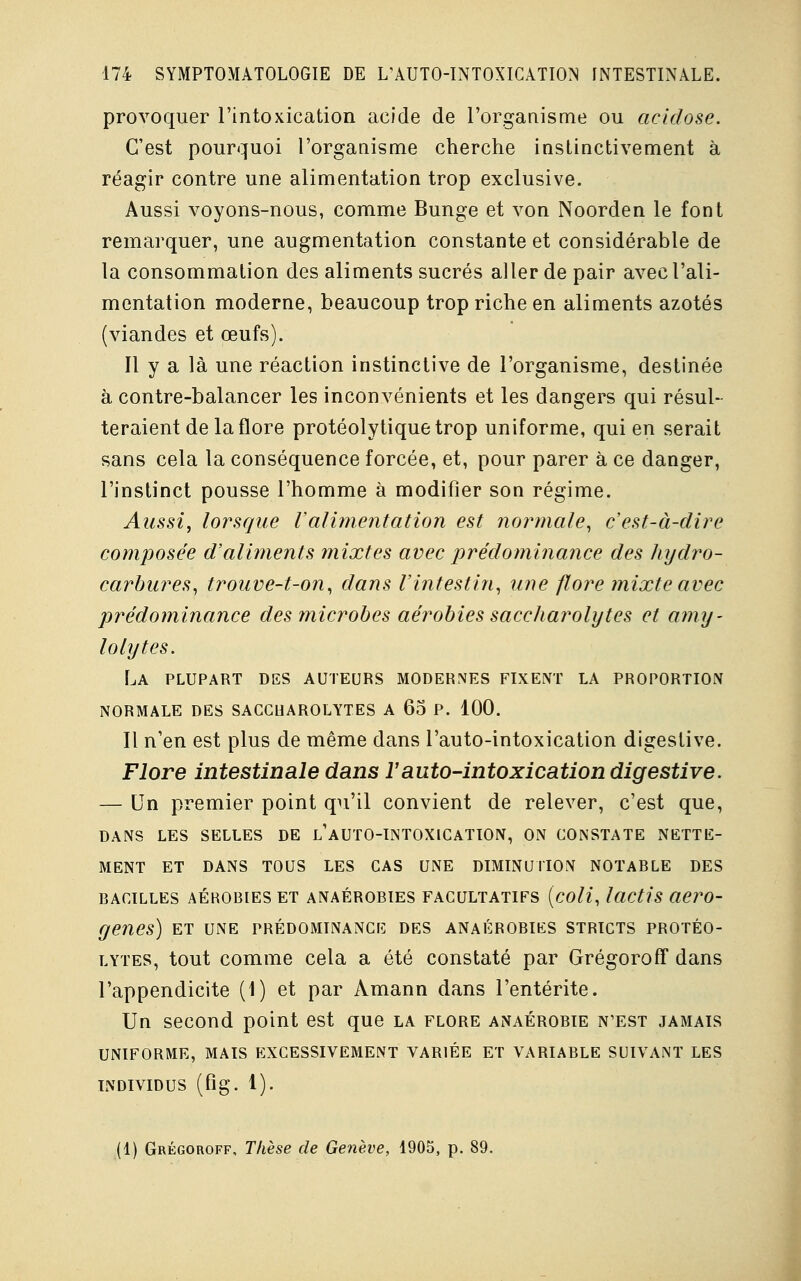 provoquer l'intoxication acide de l'organisme ou acidose. C'est pourquoi l'organisme cherche instinctivement à réagir contre une alimentation trop exclusive. Aussi voyons-nous, comme Bunge et von Noorden le font remarquer, une augmentation constante et considérable de la consommation des aliments sucrés aller de pair avec l'ali- mentation moderne, beaucoup trop riche en aliments azotés (viandes et œufs). Il y a là une réaction instinctive de l'organisme, destinée à contre-balancer les inconvénients et les dangers qui résul- teraient de la flore protéolytiquetrop uniforme, qui en serait sans cela la conséquence forcée, et, pour parer à ce danger, l'instinct pousse l'homme à modifier son régime. Aussi, lorsque Valimentation est normale, c'est-à-dire composée d'aliments mixtes avec prédominance des hydro- carbures, trouve-t-on, dans l'intestin, une flore mixte avec prédominance des microbes aérobies saccharolytes et amy~ lolytes. La plupart des auteurs modernes fixent la proportion normale des saccuarolytes a 65 p. 100. Il n'en est plus de même dans l'auto-intoxication digeslive. Flore intestinale dans F auto-intoxication digestive. — Un premier point qu'il convient de relever, c'est que, DANS LES SELLES DE L'AUTO-INTOXICATION, ON CONSTATE NETTE- MENT ET DANS TOUS LES CAS UNE DIMINUTION NOTARLE DES BACILLES AÉROBIES ET ANAÉROBIES FACULTATIFS (coli, lactis aero- genes) et une prédominance des anaérobies stricts protéo- lytes, tout comme cela a été constaté par Grégoroff dans l'appendicite (1) et par Amann dans l'entérite. Un second point est que la flore anaérobie n'est jamais UNIFORME, MAIS EXCESSIVEMENT VARIÉE ET VARIABLE SUIVANT LES INDIVIDUS (fig. 1). (1) Grégoroff, Thèse de Genève, 1905, p. 89.