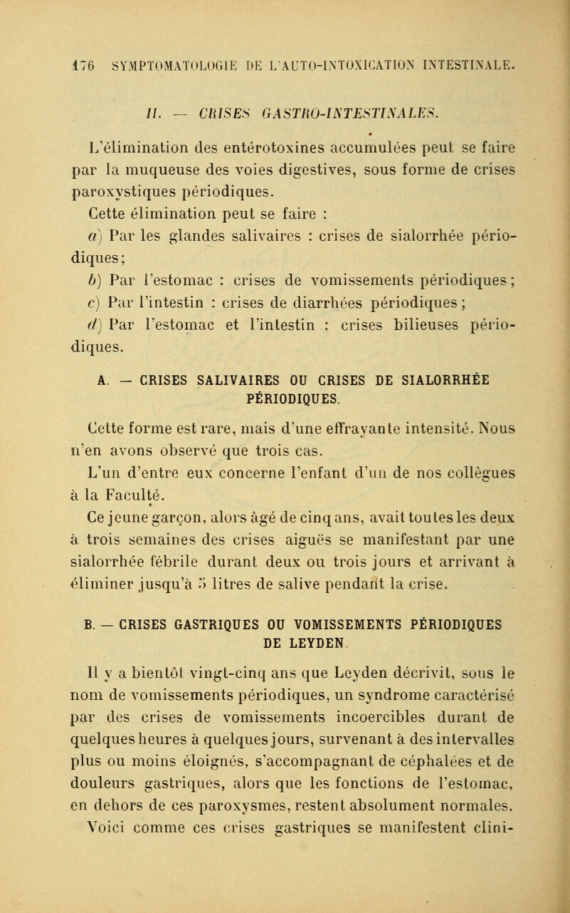 //. — CRISES GASTRO-INTESTINALES. L'élimination des entérotoxines accumulées peut se faire par la muqueuse des voies digestives, sous forme de crises paroxystiques périodiques. Cette élimination peut se faire : a) Par les glandes salivaires : crises de sialorrhée pério- diques ; b) Par l'estomac : crises de vomissements périodiques ; c) Par l'intestin : crises de diarrhées périodiques ; d) Par l'estomac et l'intestin : crises bilieuses pério- diques. A. - CRISES SALIVAIRES OU CRISES DE SIALORRHÉE PÉRIODIQUES. Cette forme est rare, mais d'une effrayante intensité. Nous n'en avons observé que trois cas. L'un d'entre eux concerne l'enfant d'un de nos collègues à la Faculté. Ce jeune garçon, alors âgé de cinq ans, avait toutes les deux à trois semaines des crises aiguës se manifestant par une sialorrhée fébrile durant deux ou trois jours et arrivant à éliminer jusqu'à o litres de salive pendant la crise. B. — CRISES GASTRIQUES OU VOMISSEMENTS PÉRIODIQUES DE LEYDEN. 11 y a bientôt vingt-cinq ans que Leyden décrivit, sous le nom de vomissements périodiques, un syndrome caractérisé par des crises de vomissements incoercibles durant de quelques heures à quelques jours, survenant à des intervalles plus ou moins éloignés, s'accompagnant de céphalées et de douleurs gastriques, alors que les fonctions de l'estomac, en dehors de ces paroxysmes, restent absolument normales. Voici comme ces crises gastriques se manifestent clini-