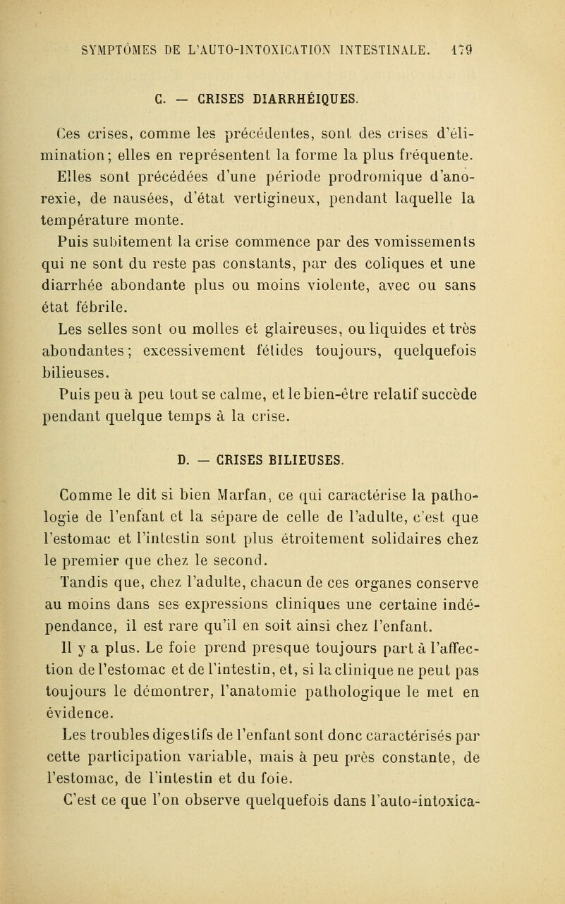 C. - CRISES DÎARRHÉIQUES. Ces crises, comme les précédentes, sont des crises d'éli- mination; elles en représentent la forme la plus fréquente. Elles sont précédées d'une période prodromique d'ano- rexie, de nausées, d'état vertigineux, pendant laquelle la température monte. Puis subitement la crise commence par des vomissements qui ne sont du reste pas constants, par des coliques et une diarrhée abondante plus ou moins violente, avec ou sans état fébrile. Les selles sont ou molles et glaireuses, ou liquides et très abondantes; excessivement fétides toujours, quelquefois bilieuses. Puis peu à peu tout se calme, et le bien-être relatif succède pendant quelque temps à la crise. D. - CRISES BILIEUSES. Comme le dit si bien Marfan, ce qui caractérise la patho- logie de l'enfant et la sépare de celle de l'adulte, c'est que l'estomac et l'intestin sont plus étroitement solidaires chez le premier que chez le second. Tandis que, chez l'adulte, chacun de ces organes conserve au moins dans ses expressions cliniques une certaine indé- pendance, il est rare qu'il en soit ainsi chez l'enfant. Il y a plus. Le foie prend presque toujours part à l'affec- tion de l'estomac et de l'intestin, et, si la clinique ne peut pas toujours le démontrer, l'anatomie pathologique le met en évidence. Les troubles digestifs de l'enfant sont donc caractérisés par cette participation variable, mais à peu près constante, de l'estomac, de l'intestin et du foie. C'est ce que l'on observe quelquefois dans l'auto^intoxica-