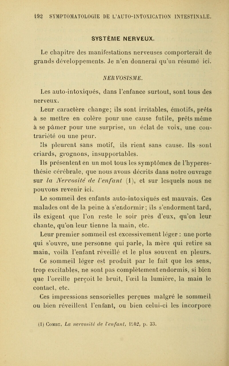 SYSTÈME NERVEUX. Le chapitre des manifestations nerveuses comporterait de grands développements. Je n'en donnerai qu'un résumé ici. NERVOSISME. Les auto-intoxiqués, dans l'enfance surtout, sont tous des nerveux. Leur caractère change; ils sont irritables, émotifs, prêts à se mettre en colère pour une cause futile, prêts même à se pâmer pour une surprise, un éclat de voix, une con- trariété ou une peur. ils pleurent sans motif, ils rient sans cause. Ils sont criards, grognons, insupportables. Ils présentent en un mot tous les symptômes de l'hyperes- thésie cérébrale, que nous avons décrits dans notre ouvrage sur la Nervosité de Venfant (1), et sur lesquels nous ne pouvons revenir ici. Le sommeil des enfants auto-intoxiqués est mauvais. Ces malades ont de la peine à s'endormir; ils s'endorment tard, ils exigent que l'on reste le soir près d'eux, qu'on leur chante, qu'on leur tienne la main, etc. Leur premier sommeil est excessivement léger : une porte qui s'ouvre, une personne qui parle, la mère qui retire sa main, voilà l'enfant réveillé et le plus souvent en pleurs. Ce sommeil léger est produit par le fait que les sens, trop excitables, ne sont pas complètement endormis, si bien que l'oreille perçoit le bruit, l'œil la lumière, la main le contact, etc. Ces impressions sensorielles perçues malgré le sommeil ou bien réveillent l'enfant, ou bien celui-ci les incorpore (I) Combe, La nervosité de l'enfant, 1102, p. 33.