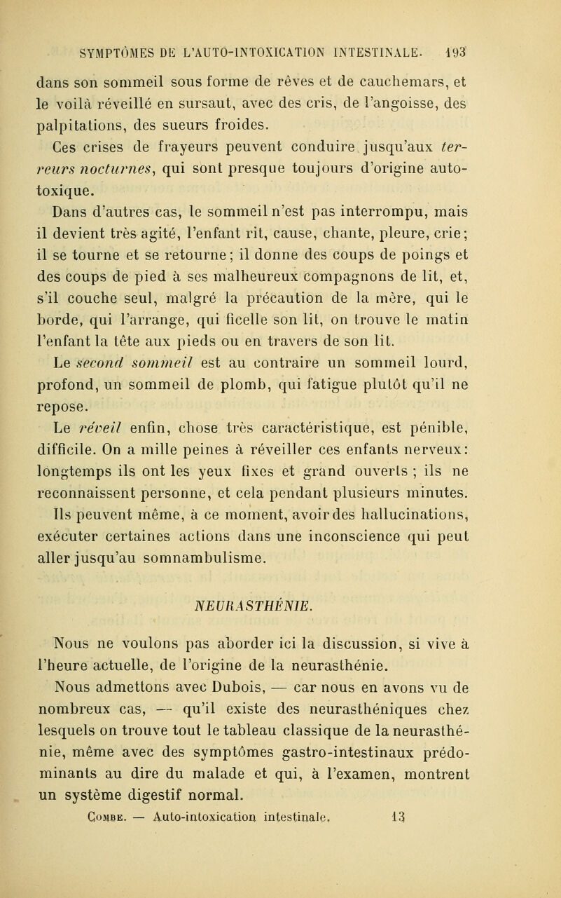 dans son sommeil sous forme de rêves et de cauchemars, et le voilà réveillé en sursaut, avec des cris, de l'angoisse, des palpitations, des sueurs froides. Ces crises de frayeurs peuvent conduire jusqu'aux ter- reurs nocturnes, qui sont presque toujours d'origine auto- toxique. Dans d'autres cas, le sommeil n'est pas interrompu, mais il devient très agité, l'enfant rit, cause, chante, pleure, crie; il se tourne et se retourne ; il donne des coups de poings et des coups de pied à ses malheureux compagnons de lit, et, s'il couche seul, malgré la précaution de la mère, qui le borde, qui l'arrange, qui ficelle son lit, on trouve le matin l'enfant la tête aux pieds ou en travers de son lit. Le second sommeil est au contraire un sommeil lourd, profond, un sommeil de plomb, qui fatigue plutôt qu'il ne repose. Le réveil enfin, chose très caractéristique, est pénible, difficile. On a mille peines à réveiller ces enfants nerveux: longtemps ils ont les yeux fixes et grand ouverts ; ils ne reconnaissent personne, et cela pendant plusieurs minutes. Ils peuvent même, à ce moment, avoir des hallucinations, exécuter certaines actions dans une inconscience qui peut aller jusqu'au somnambulisme. NEURASTHÉNIE. Nous ne voulons pas aborder ici la discussion, si vive à l'heure actuelle, de l'origine de la neurasthénie. Nous admettons avec Dubois, — car nous en avons vu de nombreux cas, — qu'il existe des neurasthéniques chez lesquels on trouve tout le tableau classique de la neurasthé- nie, même avec des symptômes gastro-intestinaux prédo- minants au dire du malade et qui, à l'examen, montrent un système digestif normal. Gombe. — Auto-intoxication intestinale. 13