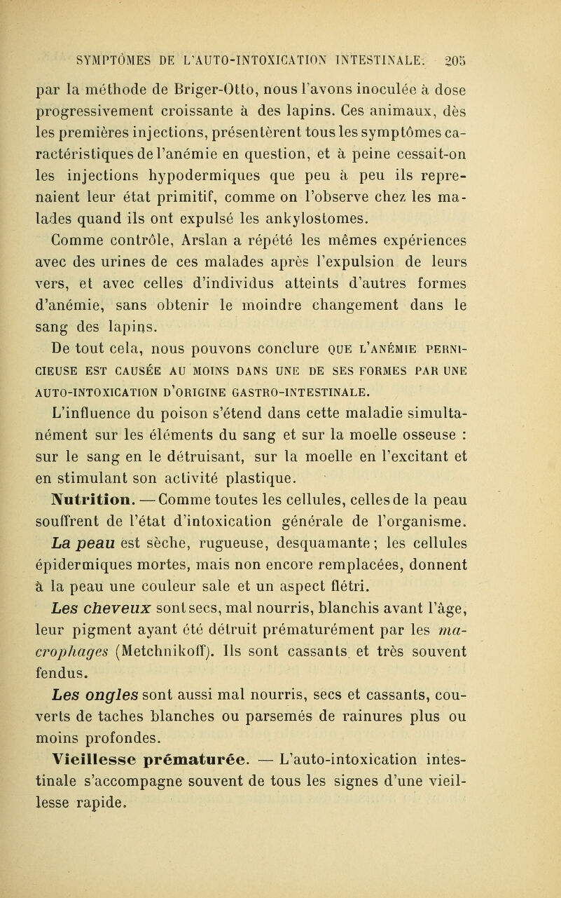 par la méthode de Briger-Otto, nous l'avons inoculée à dose progressivement croissante à des lapins. Ces animaux, dès les premières injections, présentèrent tous les symptômes ca- ractéristiques de l'anémie en question, et à peine cessait-on les injections hypodermiques que peu à peu ils repre- naient leur état primitif, comme on l'observe chez les ma- lades quand ils ont expulsé les ankylostomes. Comme contrôle, Arslan a répété les mêmes expériences avec des urines de ces malades après l'expulsion de leurs vers, et avec celles d'individus atteints d'autres formes d'anémie, sans obtenir le moindre changement dans le sang des lapins. De tout cela, nous pouvons conclure que l'anémie perni- cieuse EST CAUSÉE AU MOINS DANS UNE DE SES FORMES PAR UNE AUTO-INTOXICATION D'ORIGINE GASTRO-INTESTINALE. L'influence du poison s'étend dans cette maladie simulta- nément sur les éléments du sang et sur la moelle osseuse : sur le sang en le détruisant, sur la moelle en l'excitant et en stimulant son activité plastique. Nutrition. —Comme toutes les cellules, celles de la peau souffrent de l'état d'intoxication générale de l'organisme. La peau est sèche, rugueuse, desquamante; les cellules épidermiques mortes, mais non encore remplacées, donnent à la peau une couleur sale et un aspect flétri. Les cheveux sont secs, mal nourris, blanchis avant l'âge, leur pigment ayant été détruit prématurément par les ma- crophages (Metchnikoff). Ils sont cassants et très souvent fendus. Les ongles sont aussi mal nourris, secs et cassants, cou- verts de taches blanches ou parsemés de rainures plus ou moins profondes. Vieillesse prématurée. — L'auto-intoxication intes- tinale s'accompagne souvent de tous les signes d'une vieil- lesse rapide.
