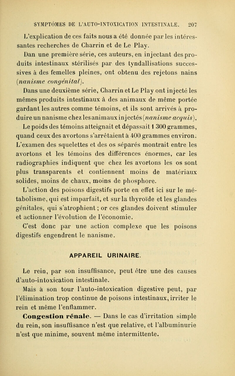 L'explication de ces faits nous a été donnée par les intéres- santes recherches de Gharrin et de Le Play. Dan une première série, ces auteurs, en injectant des pro- duits intestinaux stérilisés par des tyndallisations succes- sives à des femelles pleines, ont obtenu des rejetons nains (nanisme congénital). Dans une deuxième série, Gharrin et Le Play ont injecté les mêmes produits intestinaux à des animaux de même portée gardant les autres comme témoins, et ils sont arrivés à pro- duire un nanisme chez les animaux inj ectés (nanisme acquis). Le poids des témoins atteignait et dépassait 1 300 grammes, quand ceux des avortons s'arrêtaient à 400 grammes environ. L'examen des squelettes et des os séparés montrait entre les avortons et les témoins des différences énormes, car les radiographies indiquent que chez les avortons les os sont plus transparents et contiennent moins de matériaux solides, moins de chaux, moins de phosphore. L'action des poisons digestifs porte en effet ici sur le mé- tabolisme, qui est imparfait, et sur la thyroïde et les glandes génitales, qui s'atrophient ; or ces glandes doivent stimuler et actionner l'évolution de l'économie. C'est donc par une action complexe que les poisons digestifs engendrent le nanisme. APPAREIL URINAIRE Le rein, par son insuffisance, peut être une des causes d'auto-intoxication intestinale. Mais à son tour l'auto-intoxication digestive peut, par l'élimination trop continue de poisons intestinaux, irriter le rein et même l'enflammer. Congestion rénale. — Dans le cas d'irritation simple du rein, son insuffisance n'est que relative, et l'albuminurie n'est que minime, souvent même intermittente.