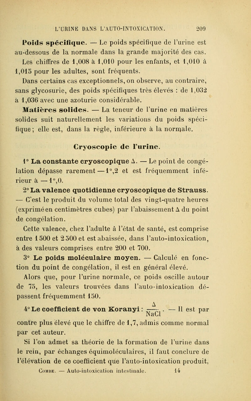 Poids spécifique. — Le poids spécifique de l'urine est au-dessous de la normale dans la grande majorité des cas. Les chiffres de 1,008 à 1,010 pour les enfants, et 1,010 à 1,015 pour les adultes, sont fréquents. Dans certains cas exceptionnels, on observe, au contraire, sans glycosurie, des poids spécifiques très élevés : de 1,032 à 1,036 avec une azoturie considérable. Matières solides. — La teneur de l'urine en matières solides suit naturellement les variations du poids spéci- fique ; elle est, dans la règle, inférieure à la normale. Cryoscopie de l'urine. 1° La constante cryoseopique A. — Le point de congé- lation dépasse rarement—1°,2 et est fréquemment infé- rieur à —1°,0. 2° La valence quotidienne cryoseopique de Strauss. — C'est le produit du volume total des vingt-quatre heures (exprimé en centimètres cubes) par l'abaissement A du point de congélation. Cette valence, chez l'adulte à l'état de santé, est comprise entre 1500 et 2 500 et est abaissée, dans l'auto-intoxication, à des valeurs comprises entre 200 et 700. 3° Le poids moléculaire moyen. — Calculé en fonc- tion du point de congélation, il est en général élevé. Alors que, pour l'urine normale, ce poids oscille autour de 75, les valeurs trouvées dans l'aulo-inloxication dé- passent fréquemment 150. A 4° Le coefficient de von Koranyi : —— . — 11 est par IN aLd. contre plus élevé que le chiffre de 1,7, admis comme normal par cet auteur. Si l'on admet sa théorie de la formation de l'urine dans le rein, par échanges équimoléculaires, il faut conclure de l'élévation de ce coefficient que l'auto-intoxication produit, Combe. — Auto-intoxication intestinale. 14