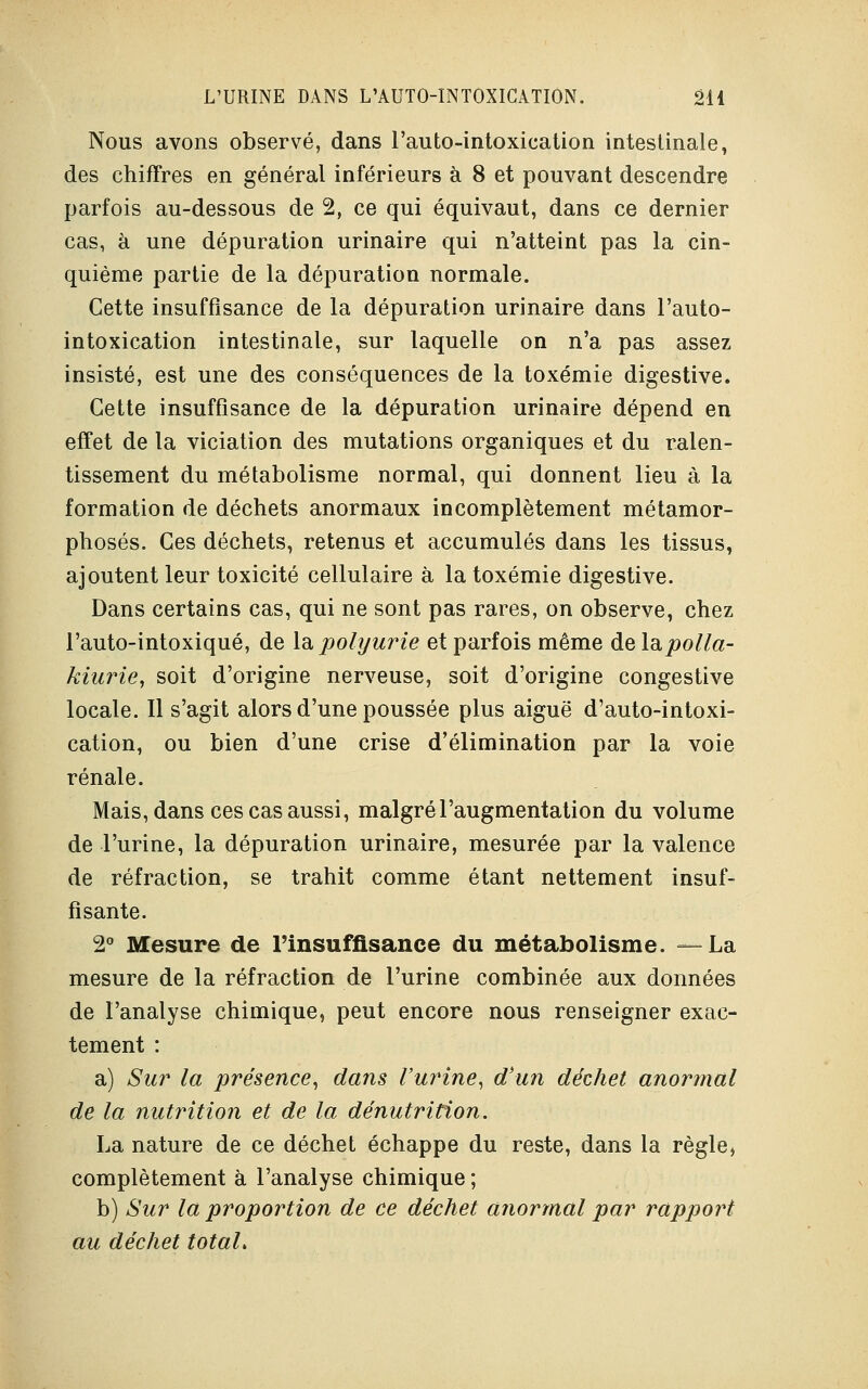 Nous avons observé, dans l'auto-intoxication intestinale, des chiffres en général inférieurs à 8 et pouvant descendre parfois au-dessous de 2, ce qui équivaut, dans ce dernier cas, à une dépuration urinaire qui n'atteint pas la cin- quième partie de la dépuration normale. Cette insuffisance de la dépuration urinaire dans l'auto- intoxication intestinale, sur laquelle on n'a pas assez insisté, est une des conséquences de la toxémie digestive. Cette insuffisance de la dépuration urinaire dépend en effet de la viciation des mutations organiques et du ralen- tissement du métabolisme normal, qui donnent lieu à la formation de déchets anormaux incomplètement métamor- phosés. Ces déchets, retenus et accumulés dans les tissus, ajoutent leur toxicité cellulaire à la toxémie digestive. Dans certains cas, qui ne sont pas rares, on observe, chez l'auto-intoxiqué, de la polyurie et parfois même de l&polla- kiarie, soit d'origine nerveuse, soit d'origine congestive locale. Il s'agit alors d'une poussée plus aiguë d'auto-intoxi- cation, ou bien d'une crise d'élimination par la voie rénale. Mais, dans ces cas aussi, malgré l'augmentation du volume de l'urine, la dépuration urinaire, mesurée par la valence de réfraction, se trahit comme étant nettement insuf- fisante. 2° Mesure de l'insuffisance du métabolisme. —La mesure de la réfraction de l'urine combinée aux données de l'analyse chimique, peut encore nous renseigner exac- tement : a) Sur la présence, dans l'urine, d'un déchet anormal de la nutrition et de la dénutrition. La nature de ce déchet échappe du reste, dans la règle, complètement à l'analyse chimique ; b) Sur la proportion de ce déchet anormal par rapport au déchet total.