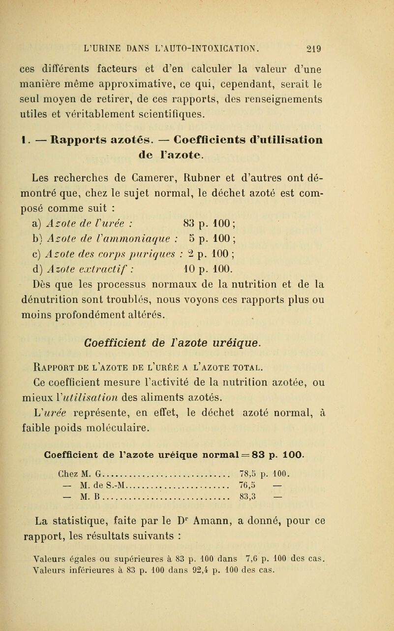 ces différents facteurs et d'en calculer la valeur d'une manière même approximative, ce qui, cependant, serait le seul moyen de retirer, de ces rapports, des renseignements utiles et véritablement scientifiques. 1. — Rapports azotés. — Coefficients d'utilisation de l'azote. Les recherches de Camerer, Rubner et d'autres ont dé- montré que, chez le sujet normal, le déchet azoté est com- posé comme suit : a) Azote de l'urée : 83 p. 100 b) Azote de Vammoniaque : 5 p. 100 c) Azote des corps puriques :2 p. 100 d) Azote extractif : 10 p. 100. Dès que les processus normaux de la nutrition et de la dénutrition sont troublés, nous voyons ces rapports plus ou moins profondément altérés. Coefficient de Tazote uréique. Rapport de l'azote de l'urée a l'azote total. Ce coefficient mesure l'activité de la nutrition azotée, ou mieux Y utilisation des aliments azotés. Vurée représente, en effet, le déchet azoté normal, à faible poids moléculaire. Coefficient de Tazote uréique normal = 83 p. ÎOO. Chez M. G 78,5 p. 100. — M. deS.-M 76,5 — — M. B .83,3 — La statistique, faite par le Dr Amann, a donné, pour ce rapport, les résultats suivants : Valeurs égales ou supérieures à 83 p. 100 dans 7,6 p. 100 des cas. Valeurs inférieures à 83 p. 100 dans 92,4 p. 100 des cas.