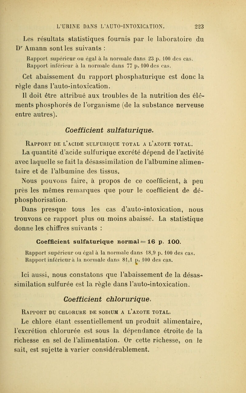 Les résultats statistiques fournis par le laboratoire du Dr Amann sont les suivants : Rapport supérieur ou égal à la normale dans 23 p. 100 des cas. Rapport inférieur à la normale dans 77 p. 100 des cas. Cet abaissement du rapport phosphaturique est donc la règle dans l'auto-intoxication. Il doit être attribué aux troubles de la nutrition des élé- ments phosphores de l'organisme (de la substance nerveuse entre autres). Coefficient sulfaturique. Rapport de l'acide sulfurique total a l'azote total. La quantité d'acide sulfurique excrété dépend de l'activité avec laquelle se fait la désassimilation de l'albumine alimen- taire et de l'albumine des tissus. Nous pouvons faire, à propos de ce coefficient, à peu près les mêmes remarques que pour le coefficient de dé- phosphorisation. Dans presque tous les cas d'auto-intoxication, nous trouvons ce rapport plus ou moins abaissé. La statistique donne les chiffres suivants : Coefficient sulfaturique normal—16 p. 100. Rapport supérieur ou égal à la normale dans 18,9 p. 100 des cas. Rapport inférieur à la normale dans 81,1 p. 100 des cas. Ici aussi, nous constatons que l'abaissement de la désas- similation sulfurée est la règle dans l'auto-intoxication. Coefficient chlorurique* Rapport du chlorure de sodium a l'azote total. Le chlore étant essentiellement un produit alimentaire, l'excrétion chlorurée est sous la dépendance étroite de la richesse en sel de l'alimentation. Or cette richesse, on le sait, est sujette à varier considérablement.