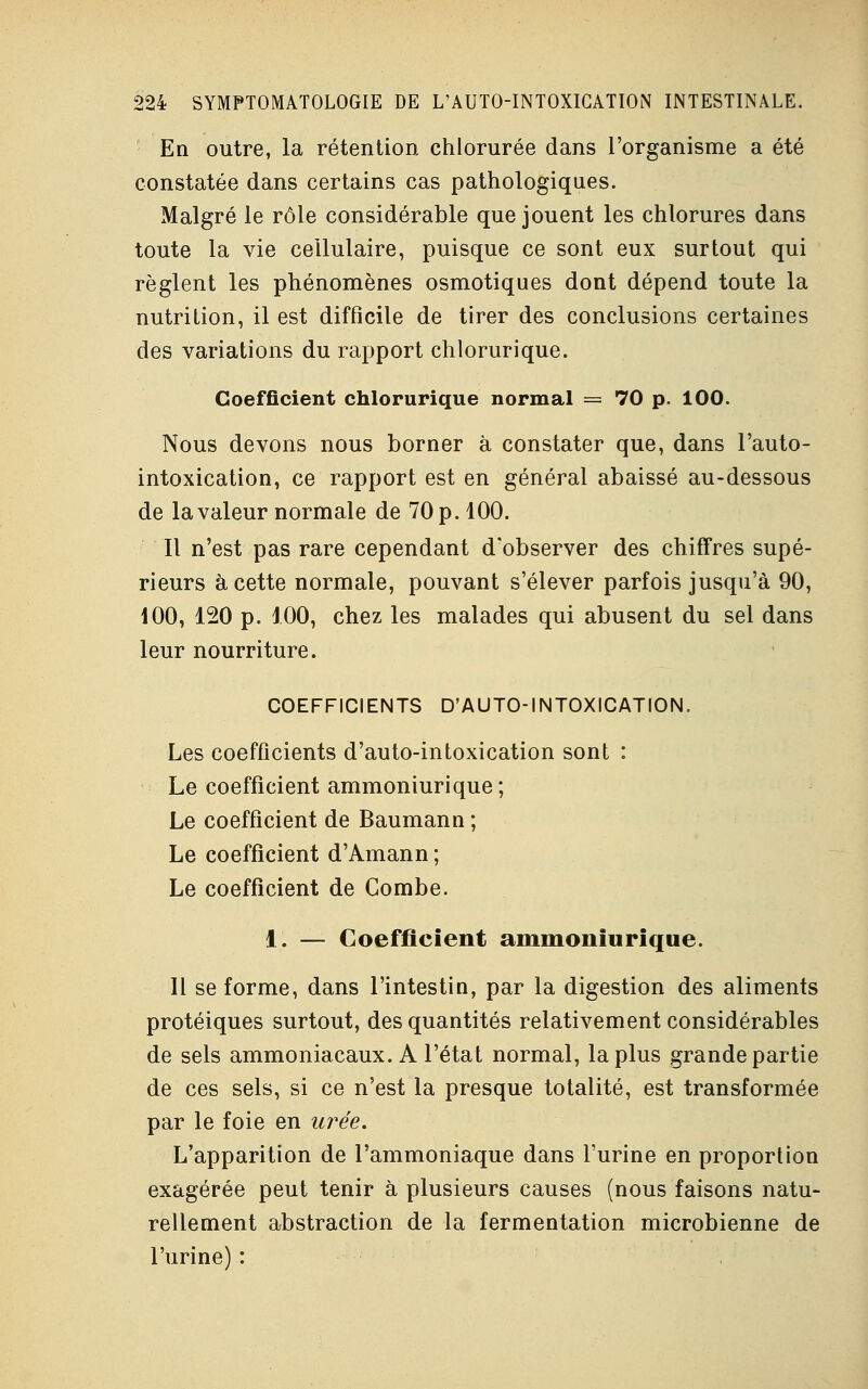 En outre, la rétention chlorurée dans l'organisme a été constatée dans certains cas pathologiques. Malgré le rôle considérable que jouent les chlorures dans toute la vie cellulaire, puisque ce sont eux surtout qui règlent les phénomènes osmotiques dont dépend toute la nutrition, il est difficile de tirer des conclusions certaines des variations du rapport chlorurique. Coefficient chlorurique normal = 70 p. 100. Nous devons nous borner à constater que, dans l'auto- intoxication, ce rapport est en général abaissé au-dessous de la valeur normale de 70 p. 100. Il n'est pas rare cependant d'observer des chiffres supé- rieurs à cette normale, pouvant s'élever parfois jusqu'à 90, 100, 120 p. 100, chez les malades qui abusent du sel dans leur nourriture. COEFFICIENTS D'AUTO-INTOXICATION. Les coefficients d'auto-intoxication sont : Le coefficient ammoniurique; Le coefficient de Baumann ; Le coefficient d'Amann ; Le coefficient de Combe. 1. — Coefficient ammoniurique. 11 se forme, dans l'intestin, par la digestion des aliments protéiques surtout, des quantités relativement considérables de sels ammoniacaux. A l'état normal, la plus grande partie de ces sels, si ce n'est la presque totalité, est transformée par le foie en urée. L'apparition de l'ammoniaque dans l'urine en proportion exagérée peut tenir à plusieurs causes (nous faisons natu- rellement abstraction de la fermentation microbienne de l'urine) :