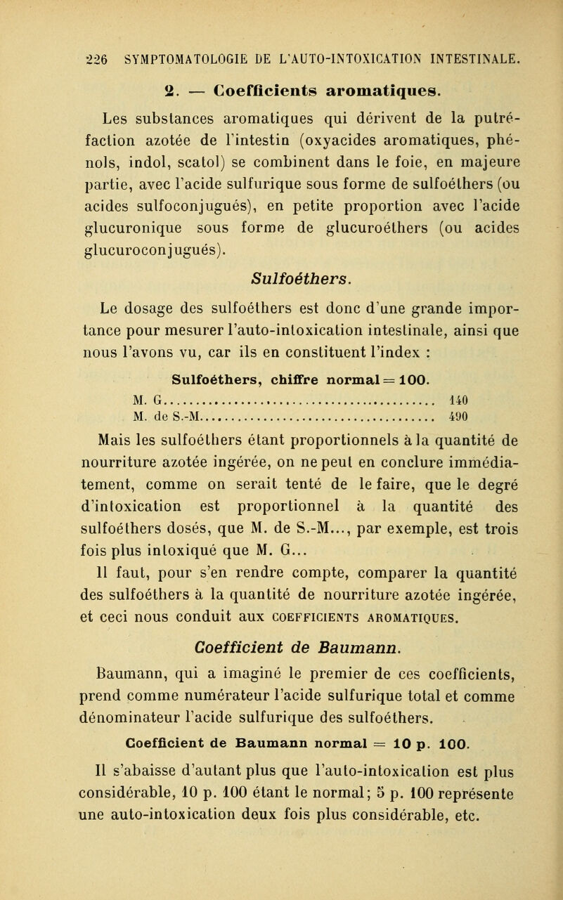 2. — Coefficients aromatiques. Les substances aromatiques qui dérivent de la putré- faction azotée de l'intestin (oxyacides aromatiques, phé- nols, indol, scatol) se combinent dans le foie, en majeure partie, avec l'acide sulfurique sous forme de sulfoéthers (ou acides sulfoconjugués), en petite proportion avec l'acide glucuronique sous forme de glucuroéthers (ou acides glucuroconjugués). Sulfoéthers. Le dosage des sulfoéthers est donc d'une grande impor- tance pour mesurer l'auto-intoxication intestinale, ainsi que nous l'avons vu, car ils en constituent l'index : Sulfoéthers, chiffre normal =100. M. G 140 M. de S.-M 490 Mais les sulfoéthers étant proportionnels à la quantité de nourriture azotée ingérée, on ne peut en conclure immédia- tement, comme on serait tenté de le faire, que le degré d'intoxication est proportionnel à la quantité des sulfoéthers dosés, que M. de S.-M..., par exemple, est trois fois plus intoxiqué que M. G... 11 faut, pour s'en rendre compte, comparer la quantité des sulfoéthers à la quantité de nourriture azotée ingérée, et ceci nous conduit aux coefficients aromatiques. Coefficient de Baumann. Baumann, qui a imaginé le premier de ces coefficients, prend comme numérateur l'acide sulfurique total et comme dénominateur l'acide sulfurique des sulfoéthers. Coefficient de Baumann normal = 10 p. 100. Il s'abaisse d'autant plus que l'auto-intoxication est plus considérable, 10 p. 100 étant le normal; 5 p. 100 représente une auto-intoxication deux fois plus considérable, etc.