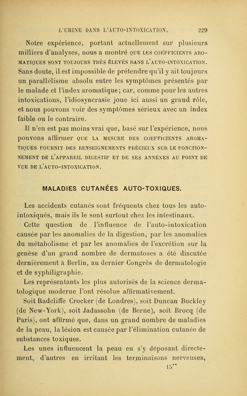 Notre expérience, portant actuellement sur plusieurs milliers d'analyses, nous a montré que les coefficients aro- matiques SONT TOUJOURS TRÈS ÉLEVÉS DANS L'AUTO-INTOXICATION. Sans doute, il est impossible de prétendre qu'il y ait toujours un parallélisme absolu entre les symptômes présentés par le malade et l'index aromatique ; car, comme pour les autres intoxications, l'idiosyncrasie joue ici aussi un grand rôle, et nous pouvons voir des symptômes sérieux avec un index faible ou le contraire. Il n'en est pas moins vrai que, basé sur l'expérience, nous pouvons affirmer que la mesure des coefficients aroma- tiques FOURNIT DES RENSEIGNEMENTS PRÉCIEUX SUR LE FONCTION- NEMENT DE L'APPAREIL DIGESTIF ET DE SES ANNEXES AU POINT DE VUE DE LAUTO-INTOXICATION. MALADIES CUTANÉES AUTO-TOXIQUES. Les accidents cutanés sont fréquents chez tous les auto- intoxiqués, mais ils le sont surtout chez les intestinaux. Cette question de l'influence de l'auto-intoxication causée par les anomalies de la digestion, par les anomalies du métabolisme et par les anomalies de l'excrétion sur la genèse d'un grand nombre de dermatoses a été discutée dernièrement à Berlin, au dernier Congrès de dermatologie et de syphiligraphie. Les représentants les plus autorisés de la science derma- tologique moderne l'ont résolue affirmativement. Soit Radcliffe Crocker (de Londres), soit Duncan Buckley (de New-York), soit Jadassohn (de Berne), soit Brocq (de Paris), ont affirmé que, dans un grand nombre de maladies de la peau, la lésion est causée par l'élimination cutanée de substances toxiques. Les unes influencent la peau en s'y déposant directe- ment, d'autres en irritant les terminaisons nerveuses, 15**