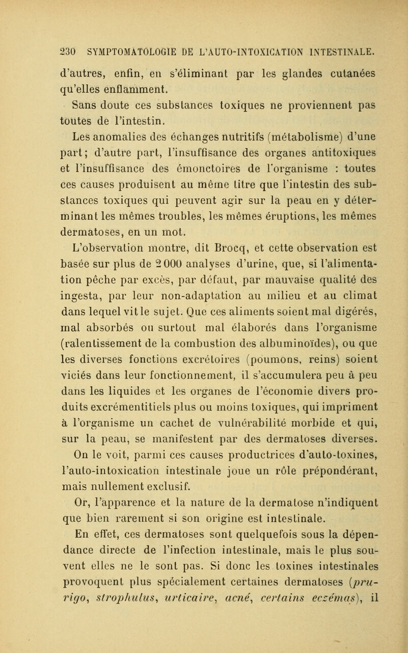 d'autres, enfin, en s'éliminant par les glandes cutanées qu'elles enflamment. Sans doute ces substances toxiques ne proviennent pas toutes de l'intestin. Les anomalies des échanges nutritifs (métabolisme) d'une part; d'autre part, l'insuffisance des organes antitoxiques et l'insuffisance des émonctoires de l'organisme : toutes ces causes produisent au même titre que l'intestin des sub- stances toxiques qui peuvent agir sur la peau en y déter- minant les mêmes troubles, les mêmes éruptions, les mêmes dermatoses, en un mot. L'observation montre, dit Brocq, et cette observation est basée sur plus de 2 000 analyses d'urine, que, si l'alimenta- tion pêche par excès, par défaut, par mauvaise qualité des ingesta, par leur non-adaptation au milieu et au climat dans lequel vit le sujet. Que ces aliments soient mal digérés, mal absorbés ou surtout mal élaborés dans l'organisme (ralentissement de la combustion des albuminoïdes), ou que les diverses fonctions excrétoires (poumons, reins) soient viciés dans leur fonctionnement, il s'accumulera peu à peu dans les liquides et les organes de l'économie divers pro- duits excrémentitiels plus ou moins toxiques, qui impriment à l'organisme un cachet de vulnérabilité morbide et qui, sur la peau, se manifestent par des dermatoses diverses. On le voit, parmi ces causes productrices dauto-toxines, l'auto-intoxication intestinale joue un rôle prépondérant, mais nullement exclusif. Or, l'apparence et la nature de la dermatose n'indiquent que bien rarement si son origine est intestinale. En effet, ces dermatoses sont quelquefois sous la dépen- dance directe de l'infection intestinale, mais le plus sou- vent elles ne le sont pas. Si donc les toxines intestinales provoquent plus spécialement certaines dermatoses (pru- rigo, strophulus, urticaire, acné, certains eczémas), il