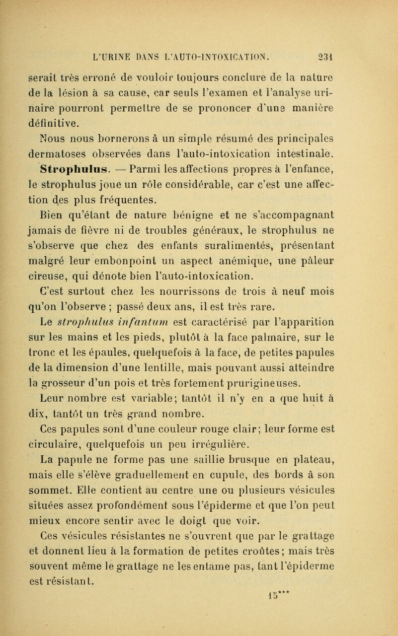 serait très erroné de vouloir toujours conclure de la nature de la lésion à sa cause, car seuls l'examen et l'analyse uri- naire pourront permettre de se prononcer d'une manière définitive. Nous nous bornerons à un simple résumé des principales dermatoses observées dans l'auto-intoxication intestinale. Strophulus. —Parmi les affections propres à l'enfance, le strophulus joue un rôle considérable, car c'est une affec- tion des plus fréquentes. Bien qu'étant de nature bénigne et ne s'accompagnant jamais de fièvre ni de troubles généraux, le strophulus ne s'observe que chez des enfants suralimentés, présentant malgré leur embonpoint un aspect anémique, une pâleur cireuse, qui dénote bien l'auto-intoxication. C'est surtout chez les nourrissons de trois à neuf mois qu'on l'observe ; passé deux ans, il est très rare. Le strophulus infantum est caractérisé par l'apparition sur les mains et les pieds, plutôt à la face palmaire, sur le tronc et les épaules, quelquefois à la face, de petites papules de la dimension d'une lentille, mais pouvant aussi atteindre la grosseur d'un pois et très fortement prurigineuses. Leur nombre est variable; tantôt il n'y en a que huit à dix, tantôt un très grand nombre. Ces papules sont d'une couleur rouge clair; leur forme est circulaire, quelquefois un peu irrégulière. La papule ne forme pas une saillie brusque en plateau, mais elle s'élève graduellement en cupule, des bords à son sommet. Elle contient au centre une ou plusieurs vésicules situées assez profondément sous l'épiderme et que l'on peut mieux encore sentir avec le doigt que voir. Ces vésicules résistantes ne s'ouvrent que par le grattage et donnent lieu à la formation de petites croûtes; mais très souvent même le grattage ne les entame pas, tant l'épiderme est résistant. 15***