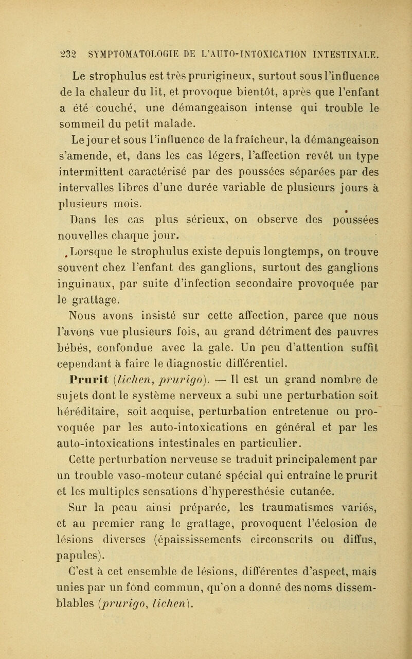 Le strophulus est très prurigineux, surtout sous l'influence de la chaleur du lit, et provoque bientôt, après que l'enfant a été couché, une démangeaison intense qui trouble le sommeil du petit malade. Le jour et sous l'influence de la fraîcheur, la démangeaison s'amende, et, dans les cas légers, l'affection revêt un type intermittent caractérisé par des poussées séparées par des intervalles libres d'une durée variable de plusieurs jours à plusieurs mois. Dans les cas plus sérieux, on observe des poussées nouvelles chaque jour. , Lorsque le strophulus existe depuis longtemps, on trouve souvent chez l'enfant des ganglions, surtout des ganglions inguinaux, par suite d'infection secondaire provoquée par le grattage. Nous avons insisté sur cette affection, parce que nous l'avons vue plusieurs fois, au grand détriment des pauvres bébés, confondue avec la gale. Un peu d'attention suffit cependant à faire le diagnostic différentiel. Prurit [lichen, prurigo). — Il est un grand nombre de sujets dont le système nerveux a subi une perturbation soit héréditaire, soit acquise, perturbation entretenue ou pro- voquée par les auto-intoxications en général et par les auto-intoxications intestinales en particulier. Cette perturbation nerveuse se traduit principalement par un trouble vaso-moteur cutané spécial qui entraîne le prurit et les multiples sensations d'hyperesthésie cutanée. Sur la peau ainsi préparée, les traumatismes variés, et au premier rang le grattage, provoquent l'éclosion de lésions diverses (épaississements circonscrits ou diffus, papules). C'est à cet ensemble de lésions, différentes d'aspect, mais unies par un fond commun, qu'on a donné des noms dissem- blables (prurigo, lichen).