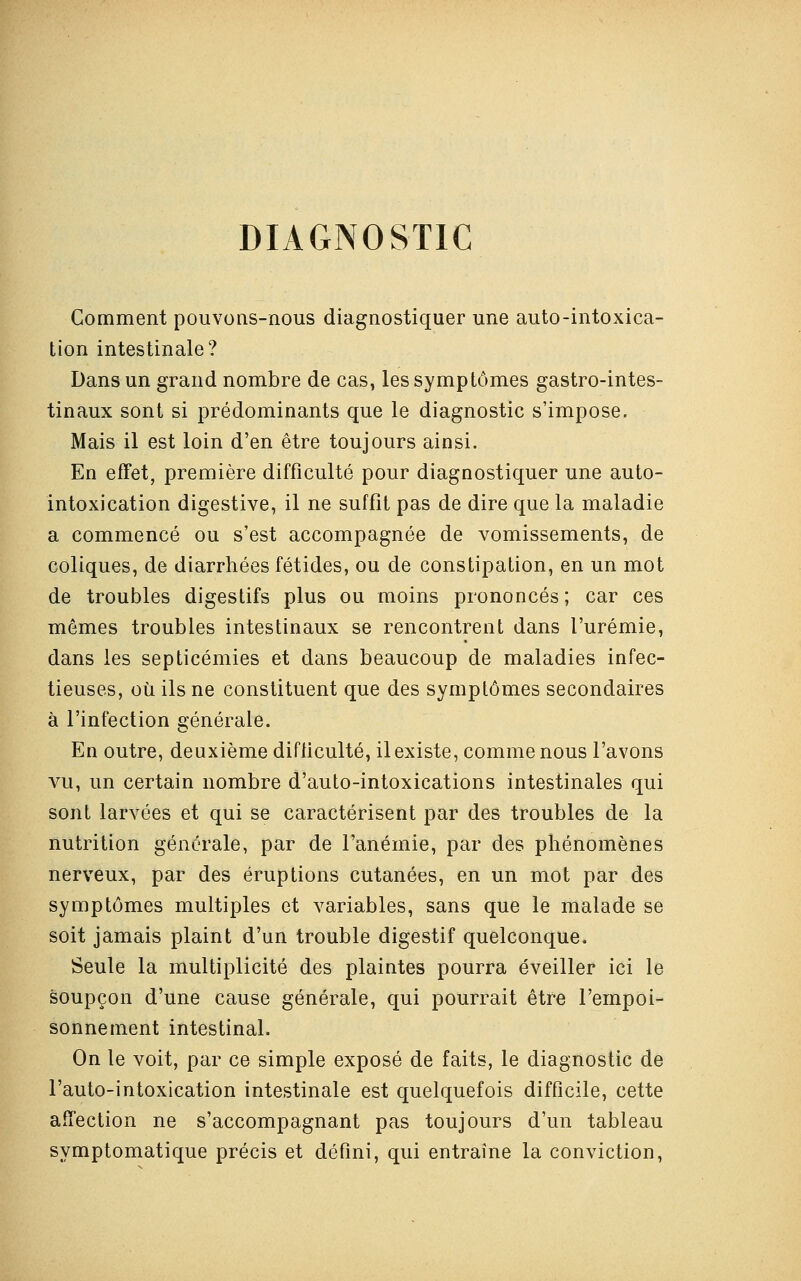 DIAGNOSTIC Comment pouvons-nous diagnostiquer une auto-intoxica- tion intestinale? Dans un grand nombre de cas, les symptômes gastro-intes- tinaux sont si prédominants que le diagnostic s'impose. Mais il est loin d'en être toujours ainsi. En effet, première difficulté pour diagnostiquer une auto- intoxication digestive, il ne suffît pas de dire que la maladie a commencé ou s'est accompagnée de vomissements, de coliques, de diarrhées fétides, ou de constipation, en un mot de troubles digestifs plus ou moins prononcés ; car ces mêmes troubles intestinaux se rencontrent dans l'urémie, dans les septicémies et dans beaucoup de maladies infec- tieuses, où ils ne constituent que des symptômes secondaires à l'infection générale. En outre, deuxième difficulté, il existe, comme nous l'avons vu, un certain nombre d'auto-intoxications intestinales qui sont larvées et qui se caractérisent par des troubles de la nutrition générale, par de l'anémie, par des phénomènes nerveux, par des éruptions cutanées, en un mot par des symptômes multiples et variables, sans que le malade se soit jamais plaint d'un trouble digestif quelconque. Seule la multiplicité des plaintes pourra éveiller ici le soupçon d'une cause générale, qui pourrait être l'empoi- sonnement intestinal. On le voit, par ce simple exposé de faits, le diagnostic de l'auto-intoxication intestinale est quelquefois difficile, cette affection ne s'accompagnant pas toujours d'un tableau symptomatique précis et défini, qui entraîne la conviction,