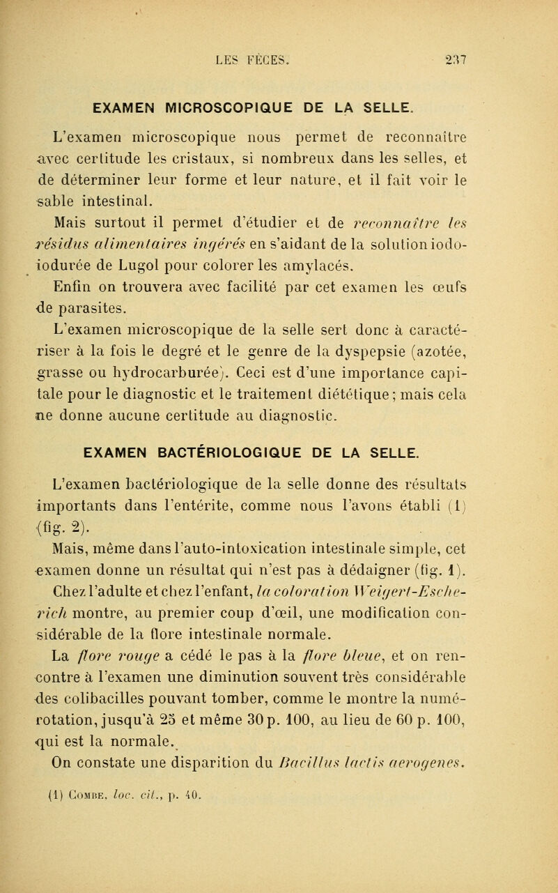 EXAMEN MICROSCOPIQUE DE LA SELLE. L'examen microscopique nous permet de reconnaître avec certitude les cristaux, si nombreux dans les selles, et de déterminer leur forme et leur nature, et il fait voir le sable intestinal. Mais surtout il permet d'étudier et de reconnaître les résidus alimentaires ingérés en s'aidant de la solution iodo- iodui^ée de Lugol pour colorer les amylacés. Enfin on trouvera avec facilité par cet examen les œufs de parasites. L'examen microscopique de la selle sert donc à caracté- riser à la fois le degré et le genre de la dyspepsie (azotée, grasse ou hydrocarburée). Ceci est d'une importance capi- tale pour le diagnostic et le traitement diététique ; mais cela ne donne aucune certitude au diagnostic. EXAMEN BACTÉRIOLOGIQUE DE LA SELLE. L'examen bactériologique de la selle donne des résultats importants dans l'entérite, comme nous l'avons établi (1) (fig- 2). Mais, même dansl'auto-intoxication intestinale simple, cet examen donne un résultat qui n'est pas à dédaigner (fig. 1). Chez l'adulte et chez l'enfant, la coloration Weigert-Escke- rich montre, au premier coup d'œil, une modification con- sidérable de la flore intestinale normale. La flore rouge a cédé le pas à la flore bleue, et on ren- contre à l'examen une diminution souvent très considérable des colibacilles pouvant tomber, comme le montre la numé- rotation, jusqu'à 25 et même 30 p. 100, au lieu de 60 p. 100, qui est la normale. On constate une disparition du Bacillus laclis aerogenes. (1) Combe, loc. cit., p. 40.