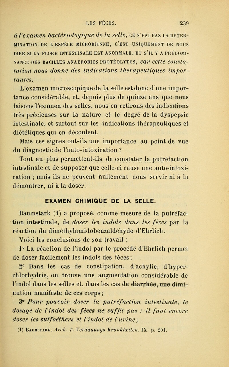 à l'examen bactériologique de la selle, ce n'est pas la déter- mination de l'espèce microbienne, c'est uniquement de nous dire si la flore intestinale est anormale, et s'il y a prédomp- nance des bacilles anaékobies protéolytes, car cette consta- tation nous donne des indications thérapeutiques impor- tantes. L'examen microscopique de la selle est donc d'une impor- tance considérable, et, depuis plus de quinze ans que nous faisons l'examen des selles, nous en retirons des indications très précieuses sur la nature et le degré de la dyspepsie intestinale, et surtout sur les indications thérapeutiques et diététiques qui en découlent. Mais ces signes ont-ils une importance au point de vue du diagnostic de l'auto-intoxication ? Tout au plus permettent-ils de constater la putréfaction intestinale et de supposer que celle-ci cause une auto-intoxi- cation ; mais ils ne peuvent nullement nous servir ni à la démontrer, ni à la doser. EXAMEN CHIMIQUE DE LA SELLE. Baumstark (1) a proposé, comme mesure de la putréfac- tion intestinale, de doser les indols dans les fèces par la réaction du diméthylamidobenzaldéhyde d'Ehrlich. Voici les conclusions de son travail : 1° La réaction de l'indol par le procédé d'Ehrlich permet de doser facilement les indols des fèces ; 2° Dans les cas de constipation, d'achylie, d'hyper- chlorhydrie, on trouve une augmentation considérable de l'indol dans les selles et, dans les cas de diarrhée, une dimi- nution manifeste de ces corps ; 3* Pour pouvoir doser la putréfaction intestinale, le dosage de l'indol des fèces ne suffit pas : il faut encore doser les sulfoéthers et l'indol de l'urine :
