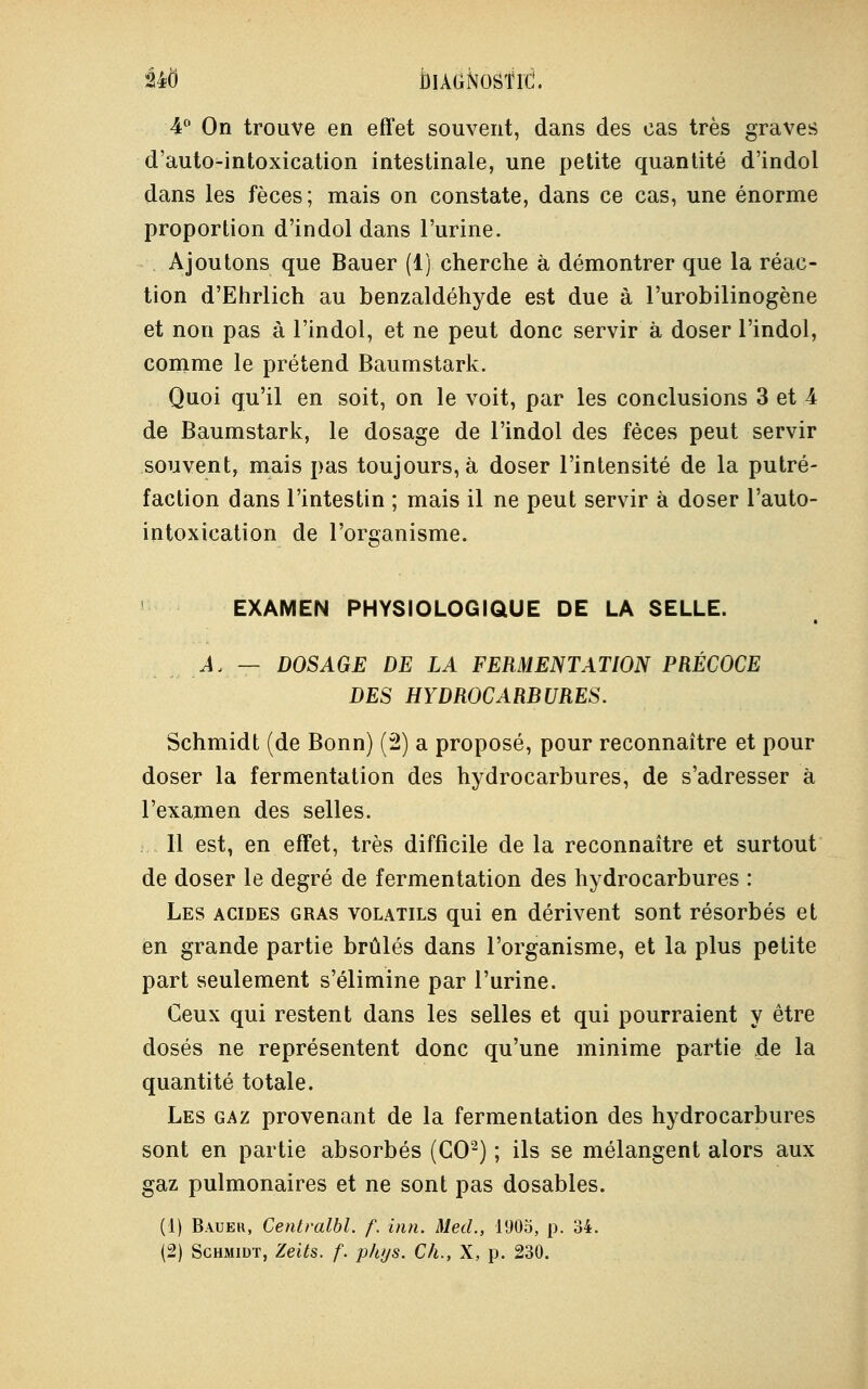 4° On trouve en effet souvent, dans des cas très graves d'auto-intoxication intestinale, une petite quantité d'indol dans les fèces; mais on constate, dans ce cas, une énorme proportion d'indol dans l'urine. Ajoutons que Bauer (1) cherche à démontrer que la réac- tion d'Ehrlich au benzaldéhyde est due à l'urobilinogène et non pas à l'indol, et ne peut donc servir à doser l'indol, comme le prétend Baumstark. Quoi qu'il en soit, on le voit, par les conclusions 3 et 4 de Baumstark, le dosage de l'indol des fèces peut servir souvent, mais pas toujours, à doser l'intensité de la putré- faction dans l'intestin ; mais il ne peut servir à doser l'auto- intoxication de l'organisme. EXAMEN PHYSIOLOGIQUE DE LA SELLE. A, — DOSAGE DE LA FERMENTATION PRÉCOCE DES HYDROCARBURES. Schmidt (de Bonn) (2) a proposé, pour reconnaître et pour doser la fermentation des hydrocarbures, de s'adresser à l'examen des selles. Il est, en effet, très difficile de la reconnaître et surtout de doser le degré de fermentation des hydrocarbures : Les acides gras volatils qui en dérivent sont résorbés et en grande partie brûlés dans l'organisme, et la plus petite part seulement s'élimine par l'urine. Ceux qui restent dans les selles et qui pourraient y être dosés ne représentent donc qu'une minime partie de la quantité totale. Les gaz provenant de la fermentation des hydrocarbures sont en partie absorbés (CO2) ; ils se mélangent alors aux gaz pulmonaires et ne sont pas dosables. (1) Bauer, Centralbl. f. inn. MecL, 1905, p. 34. (2) Schmidt, Zeits. f. phys. ÇA,, X, p. 230.