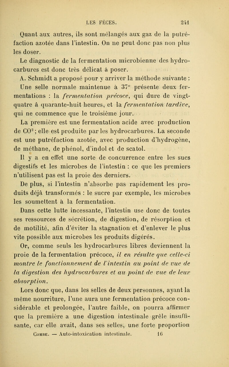 Quant aux autres, ils sont mélangés aux gaz de la putré- faction azotée dans l'intestin. On ne peut donc pas non plus les doser. Le diagnostic de la fermentation microbienne des hydro- carbures est donc très délicat à poser. A. Schmidt a proposé pour y arriver la méthode suivante : Une selle normale maintenue à 37° présente deux fer- mentations : la fermentation précoce, qui dure de vingt- quatre à quarante-huit heures, et la fermentation tardive, qui ne commence que le troisième jour. , La première est une fermentation acide avec production de CO2; elle est produite parles hydrocarbures. La seconde est une putréfaction azotée, avec production d'hydrogène, de méthane, de phénol, d'indol et de scatol. Il y a en effet une sorte de concurrence entre les sucs digestifs et les microbes de l'intestin : ce que les premiers n'utilisent pas est la proie des derniers. De plus, si l'intestin n'absorbe pas rapidement les pro- duits déjà transformés : le sucre par exemple, les microbes les soumettent à la fermentation. Dans cette lutte incessante, l'intestin use donc de toutes ses ressources de sécrétion, de digestion, de résorption et de motilité, afin d'éviter la stagnation et d'enlever le plus vite possible aux microbes les produits digérés. Or, comme seuls les hydrocarbures libres deviennent la proie de la fermentation précoce, il en résulte que celle-ci montre le fonctionnement de l'intestin au point de vue de la digestion des hydrocarbures et au point de vue de leur absorption. Lors donc que, dans les selles de deux personnes, ayant la même nourriture, l'une aura une fermentation précoce con- sidérable et prolongée, l'autre faible, on pourra affirmer que la première a une digestion intestinale grêle insuffi- sante, car elle avait, dans ses selles, une forte proportion Combe. — Auto-intoxication intestinale. 16