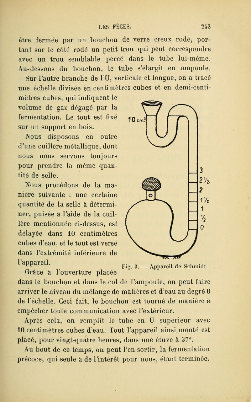 r^jf l7~\ être fermée par un bouchon de verre creux rodé, por- tant sur le côté rodé un petit trou qui peut correspondre avec un trou semblable percé dans le tube lui-même. Au-dessous du bouchon, le tube s'élargit en ampoule. Sur l'autre branche de VU, verticale et longue, on a tracé une échelle divisée en centimètres cubes et en demi-centi- mètres cubes, qui indiquent le volume de gaz dégagé par la fermentation. Le tout est fixé sur un support en bois. Nous disposons en outre d'une cuillère métallique, dont nous nous servons toujours pour prendre la même quan- tité de selle. Nous procédons de la ma- nière suivante : une certaine quantité de la selle à détermi- ner, puisée à l'aide de la cuil- lère mentionnée ci-dessus, est délayée dans 10 centimètres cubes d'eau, et le tout est versé dans l'extrémité inférieure de l'appareil. Grâce à l'ouverture placée dans le bouchon et dans le col de l'ampoule, on peut faire arriver le niveau du mélange de matières et d'eau au degré 0 de l'échelle. Ceci fait, le bouchon est tourné de manière à empêcher toute communication avec l'extérieur. Après cela, on remplit le tube en U supérieur avec 10 centimètres cubes d'eau. Tout l'appareil ainsi monté est placé, pour vingt-quatre heures, dans une étuve à 37°. Au bout de ce temps, on peut l'en sortir, la fermentation précoce, qui seule à de l'intérêt pour nous, étant terminée. Fig. 3. — Appareil de Schmidt.