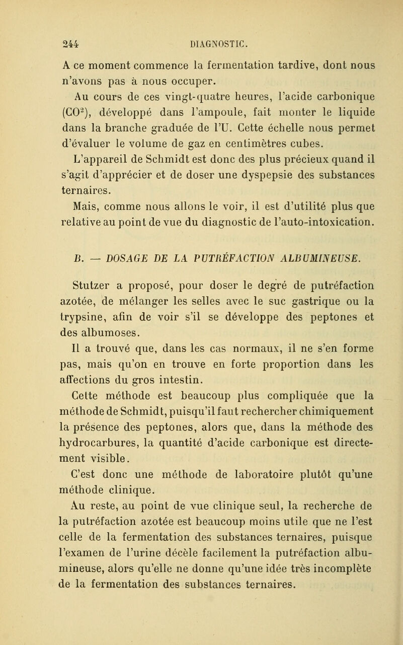 A ce moment commence la fermentation tardive, dont nous n'avons pas à nous occuper. Au cours de ces vingt-quatre heures, l'acide carbonique (GO2), développé dans l'ampoule, fait monter le liquide dans la branche graduée de l'U. Cette échelle nous permet d'évaluer le volume de gaz en centimètres cubes. L'appareil de Schmidt est donc des plus précieux quand il s'agit d'apprécier et de doser une dyspepsie des substances ternaires. Mais, comme nous allons le voir, il est d'utilité plus que relative au point de vue du diagnostic de l'auto-intoxication. B. — DOSAGE DE LA PUTRÉFACTION ALBUMINEUSE. Stutzer a proposé, pour doser le degré de putréfaction azotée, de mélanger les selles avec le suc gastrique ou la trypsine, afin de voir s'il se développe des peptones et des albumoses. Il a trouvé que, dans les cas normaux, il ne s'en forme pas, mais qu'on en trouve en forte proportion dans les affections du gros intestin. Cette méthode est beaucoup plus compliquée que la méthode de Schmidt, puisqu'il faut rechercher chimiquement la présence des peptones, alors que, dans la méthode des hydrocarbures, la quantité d'acide carbonique est directe- ment visible. C'est donc une méthode de laboratoire plutôt qu'une méthode clinique. Au reste, au point de vue clinique seul, la recherche de la putréfaction azotée est beaucoup moins utile que ne l'est celle de la fermentation des substances ternaires, puisque l'examen de l'urine décèle facilement la putréfaction albu- mineuse, alors qu'elle ne donne qu'une idée très incomplète de la fermentation des substances ternaires.