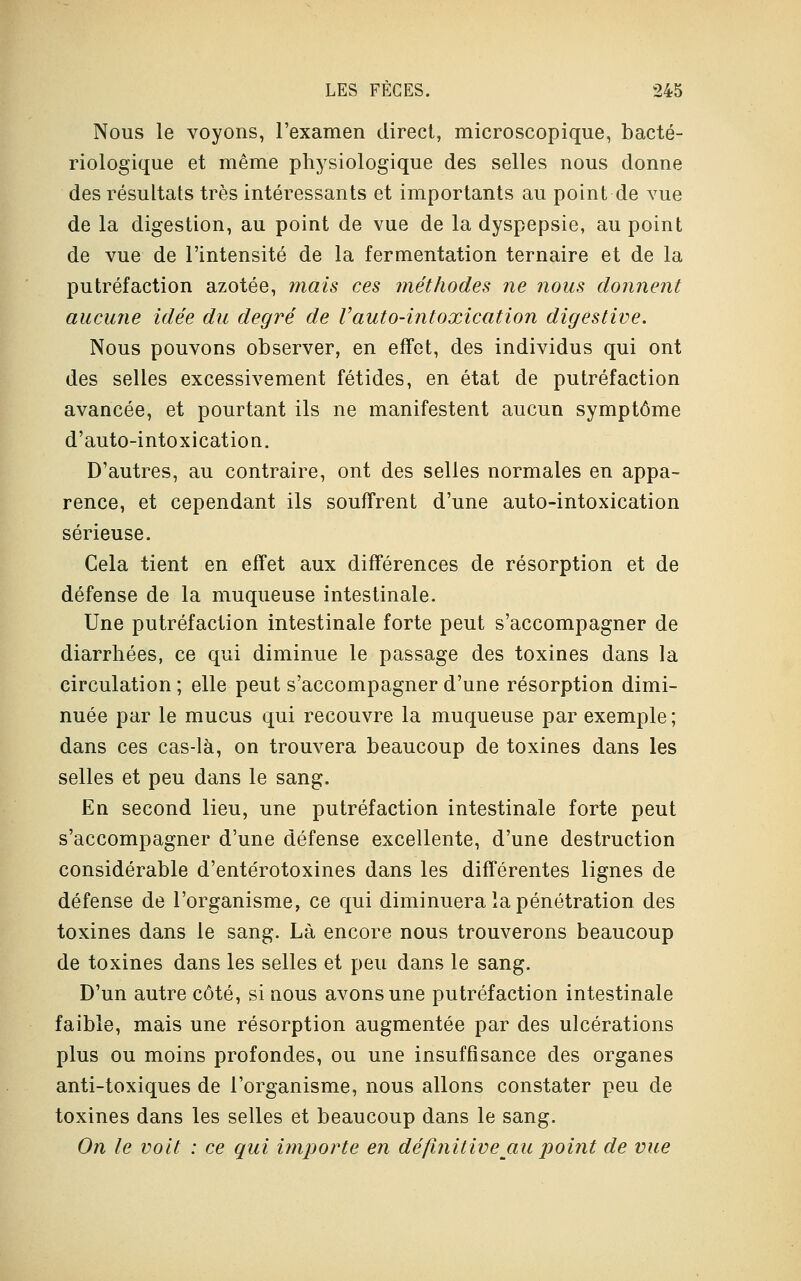 Nous le voyons, l'examen direct, microscopique, bacté- riologique et même physiologique des selles nous donne des résultats très intéressants et importants au point de vue de la digestion, au point de vue de la dyspepsie, au point de vue de l'intensité de la fermentation ternaire et de la putréfaction azotée, mais ces méthodes ne nous donnent aucune idée du degré de Vauto-intoxication digestive. Nous pouvons observer, en effet, des individus qui ont des selles excessivement fétides, en état de putréfaction avancée, et pourtant ils ne manifestent aucun symptôme d'auto-intoxication. D'autres, au contraire, ont des selles normales en appa- rence, et cependant ils souffrent d'une auto-intoxication sérieuse. Cela tient en effet aux différences de résorption et de défense de la muqueuse intestinale. Une putréfaction intestinale forte peut s'accompagner de diarrhées, ce qui diminue le passage des toxines dans la circulation ; elle peut s'accompagner d'une résorption dimi- nuée par le mucus qui recouvre la muqueuse par exemple ; dans ces cas-là, on trouvera beaucoup de toxines dans les selles et peu dans le sang. En second lieu, une putréfaction intestinale forte peut s'accompagner d'une défense excellente, d'une destruction considérable d'entérotoxines dans les différentes lignes de défense de l'organisme, ce qui diminuera la pénétration des toxines dans le sang. Là encore nous trouverons beaucoup de toxines dans les selles et peu dans le sang. D'un autre côté, si nous avons une putréfaction intestinale faible, mais une résorption augmentée par des ulcérations plus ou moins profondes, ou une insuffisance des organes anti-toxiques de l'organisme, nous allons constater peu de toxines dans les selles et beaucoup dans le sang. On le voit : ce qui importe en définitivejxu point de vue