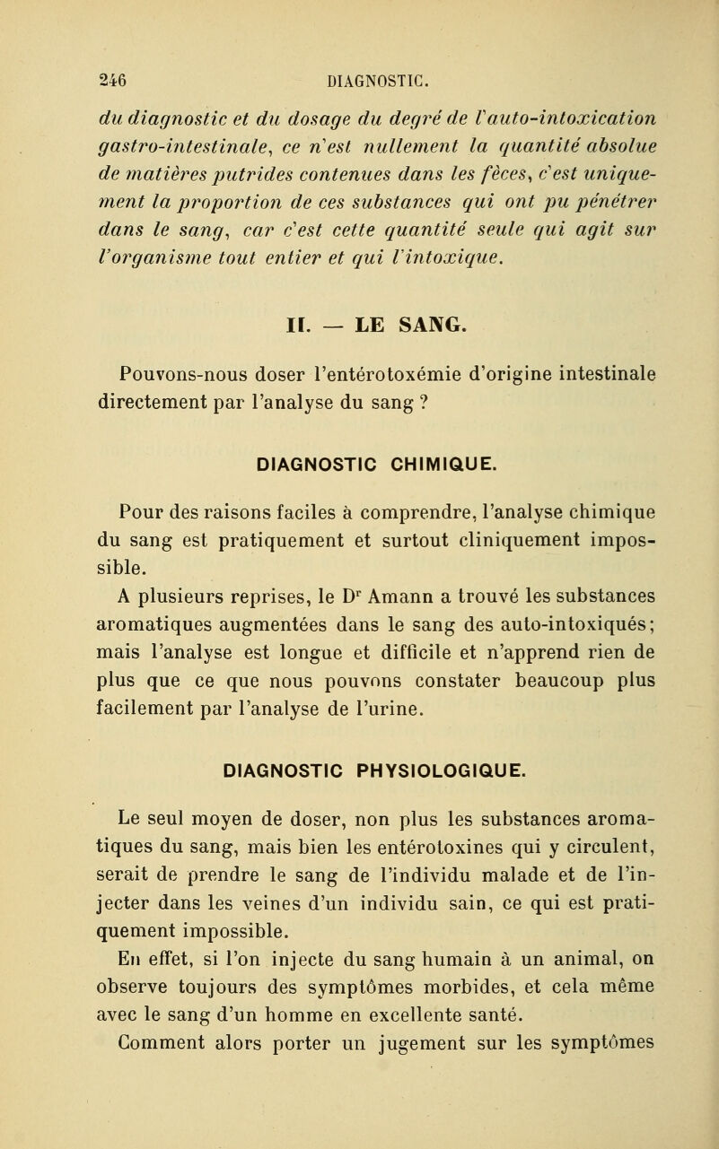 du diagnostic et du dosage du degré de Vauto-intoxication gastro-intestinale, ce n'est nullement la quantité absolue de matières putrides contenues dans les fèces, c'est unique- ment la proportion de ces substances qui ont pu pénétrer dans le sang, car c'est cette quantité seule qui agit sur l'organisme tout entier et qui l'intoxique. II. — LE SANG. Pouvons-nous doser l'entérotoxémie d'origine intestinale directement par l'analyse du sang ? DIAGNOSTIC CHIMIQUE. Pour des raisons faciles à comprendre, l'analyse chimique du sang est pratiquement et surtout cliniquement impos- sible. A plusieurs reprises, le Dr Amann a trouvé les substances aromatiques augmentées dans le sang des auto-intoxiqués; mais l'analyse est longue et difficile et n'apprend rien de plus que ce que nous pouvons constater beaucoup plus facilement par l'analyse de l'urine. DIAGNOSTIC PHYSIOLOGIQUE. Le seul moyen de doser, non plus les substances aroma- tiques du sang, mais bien les entérotoxines qui y circulent, serait de prendre le sang de l'individu malade et de l'in- jecter dans les veines d'un individu sain, ce qui est prati- quement impossible. En effet, si l'on injecte du sang humain à un animal, on observe toujours des symptômes morbides, et cela même avec le sang d'un homme en excellente santé. Comment alors porter un jugement sur les symptômes