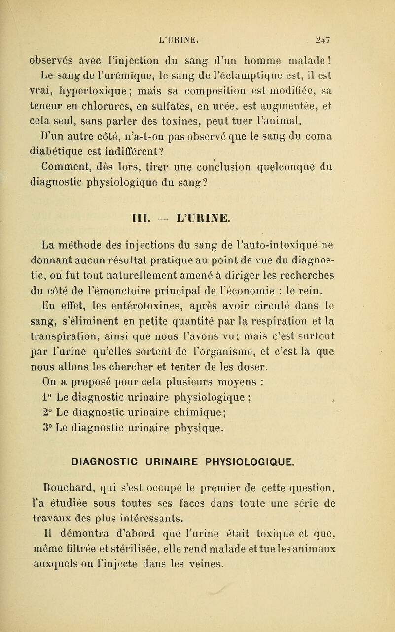 observés avec l'injection du sang d'un homme malade ! Le sang de l'urémique, le sang de l'éclamptique est, il est vrai, hypertoxique ; mais sa composition est modifiée, sa teneur en chlorures, en sulfates, en urée, est augmentée, et cela seul, sans parler des toxines, peut tuer l'animal. D'un autre côté, n'a-t-on pas observé que le sang du coma diabétique est indifférent? Comment, dès lors, tirer une conclusion quelconque du diagnostic physiologique du sang? HT. — L'URINE. La méthode des injections du sang de l'auto-intoxiqué ne donnant aucun résultat pratique au point de vue du diagnos- tic, on fut tout naturellement amené à diriger les recherches du côté de l'émonctoire principal de l'économie : le rein. En effet, les entérotoxines, après avoir circulé dans le sang, s'éliminent en petite quantité par la respiration et la transpiration, ainsi que nous l'avons vu; mais c'est surtout par l'urine qu'elles sortent de l'organisme, et c'est là que nous allons les chercher et tenter de les doser. On a proposé pour cela plusieurs moyens : 1° Le diagnostic urinaire physiologique ; 2° Le diagnostic urinaire chimique; 3° Le diagnostic urinaire physique. DIAGNOSTIC URINAIRE PHYSIOLOGIQUE. Bouchard, qui s'est occupé le premier de cette question, l'a étudiée sous toutes ses faces dans toute une série de travaux des plus intéressants. Il démontra d'abord que l'urine était toxique et que, même filtrée et stérilisée, elle rend malade et tue les animaux auxquels on l'injecte dans les veines.