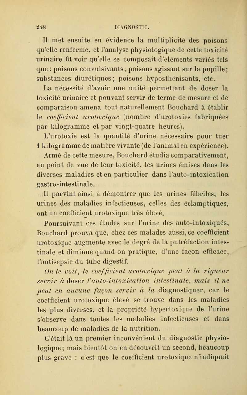 Il met ensuite en évidence la multiplicité des poisons qu'elle renferme, et l'analyse physiologique de cette toxicité urinaire fit voir qu'elle se composait d'éléments variés tels que : poisons convulsivants; poisons agissant sur la pupille; substances diurétiques; poisons hyposthénisants, etc. La nécessité d'avoir une unité permettant de doser la toxicité urinaire et pouvant servir de terme de mesure et de comparaison amena tout naturellement Bouchard à établir le coefficient urotoxique (nombre d'urotoxies fabriquées par kilogramme et par vingt-quatre heures). L'urotoxie est la quantité d'urine nécessaire pour tuer 1 kilogramme de matière vivante (de l'animal en expérience). Armé de cette mesure, Bouchard étudia comparativement, au point de vue de leur toxicité, les urines émises dans les diverses maladies et en particulier dans l'auto-intoxication gastro-intestinale. Il parvint ainsi à démontrer que les urines fébriles, les urines des maladies infectieuses, celles des éclamptiques, ont un coefficient urotoxique très élevé. Poursuivant ces études sur l'urine des auto-intoxiqués, Bouchard prouva que, chez ces malades aussi, ce coefficient urotoxique augmente avec le degré de la putréfaction intes- tinale et diminue quand on pratique, d'une façon efficace, l'antisepsie du tube digestif. On le voit, le coefficient urotoxique peut à la rigueur servir à doser Vauto-intoxication intestinale, mais il ne peut en aucune façon servir à la diagnostiquer, car le coefficient urotoxique élevé se trouve dans les maladies les plus diverses, et la propriété hypertoxique de l'urine s'observe dans toutes les maladies infectieuses et dans beaucoup de maladies de la nutrition. C'était là un premier inconvénient du diagnostic physio- logique; mais bientôt on en découvrit un second, beaucoup plus grave : c'est que le coefficient urotoxique n'indiquait
