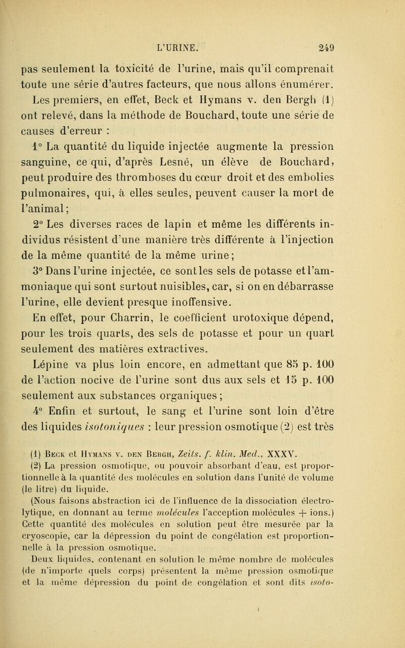 pas seulement la toxicité de l'urine, mais qu'il comprenait toute une série d'autres facteurs, que nous allons énumérer. Les premiers, en effet, Beck et Hymans v. den Bergh (1) ont relevé, dans la méthode de Bouchard, toute une série de causes d'erreur : 1° La quantité du liquide injectée augmente la pression sanguine, ce qui, d'après Lesné, un élève de Bouchard, peut produire des thromboses du cœur droit et des embolies pulmonaires, qui, à elles seules, peuvent causer la mort de l'animal; 2° Les diverses races de lapin et même les différents in- dividus résistent d'une manière très différente à l'injection de la même quantité de la même urine ; 3° Dans l'urine injectée, ce sont les sels de potasse et l'am- moniaque qui sont surtout nuisibles, car, si on en débarrasse l'urine, elle devient presque inoffensive. En effet, pour Charrin, le coefficient urotoxique dépend, pour les trois quarts, des sels de potasse et pour un quart seulement des matières extractives. Lépine va plus loin encore, en admettant que 85 p. 100 de l'action nocive de l'urine sont dus aux sels et 15 p. 100 seulement aux substances organiques; 4° Enfin et surtout, le sang et l'urine sont loin d'être des liquides isotoniques : leur pression osmotique (2) est très (1) Beck et Hymans v. den Bergh, Zeits. f. klin. Med., XXXV. (2) La pression osmotique, ou pouvoir absorbant d'eau, est propor- tionnelle à la quantité des molécules en solution dans l'unité de volume (le litre) du liquide. (Nous faisons abstraction ici de l'influence de la dissociation électro- lytique, en donnant au terme molécules l'acception molécules -f- ions.) Cette quantité des molécules en solution peut être mesurée par la cryoscopie, car la dépression du point de congélation est proportion- nelle à la pression osmotique. Deux liquides, contenant en solution le même nombre de molécules (de n'importe quels corps) présentent la même pression osmotique et la même dépression du point de congélation et sont dits isoto-