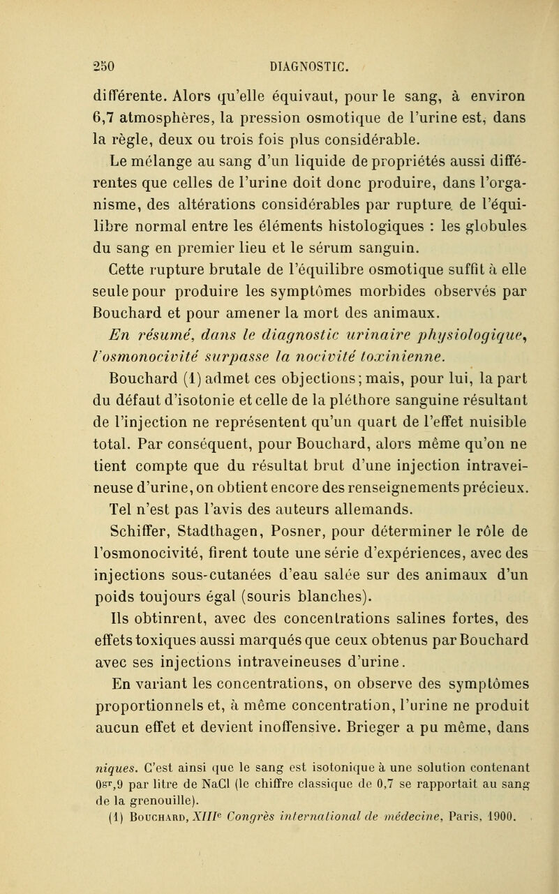 différente. Alors qu'elle équivaut, pour le sang, à environ 6,7 atmosphères, la pression osmotique de l'urine est, dans la règle, deux ou trois fois plus considérable. Le mélange au sang d'un liquide de propriétés aussi diffé- rentes que celles de l'urine doit donc produire, dans l'orga- nisme, des altérations considérables par rupture, de l'équi- libre normal entre les éléments histologiques : les globules du sang en premier lieu et le sérum sanguin. Cette rupture brutale de l'équilibre osmotique suffit à elle seule pour produire les symptômes morbides observés par Bouchard et pour amener la mort des animaux. En résumé, dans le diagnostic urinaire physiologique, l'osmonocivité surpasse la nocivité toxinienne. Bouchard (1) admet ces objections; mais, pour lui, la part du défaut d'isotonie et celle de la pléthore sanguine résultant de l'injection ne représentent qu'un quart de l'effet nuisible total. Par conséquent, pour Bouchard, alors même qu'on ne tient compte que du résultat brut d'une injection intravei- neuse d'urine, on obtient encore des renseignements précieux. Tel n'est pas l'avis des auteurs allemands. Schiffer, Stadthagen, Posner, pour déterminer le rôle de l'osmonocivité, firent toute une série d'expériences, avec des injections sous-cutanées d'eau salée sur des animaux d'un poids toujours égal (souris blanches). Ils obtinrent, avec des concentrations salines fortes, des effets toxiques aussi marqués que ceux obtenus par Bouchard avec ses injections intraveineuses d'urine. En variant les concentrations, on observe des symptômes proportionnels et, à même concentration, l'urine ne produit aucun effet et devient inoffensive. Brieger a pu même, dans niques. C'est ainsi que le sang est isotonique à une solution contenant 0sr,9 par litre de NaCl (le chiffre classique de 0,7 se rapportait au sang de la grenouille). (1) Bouchard, XIIIe Congrès international de médecine, Paris, 1900.