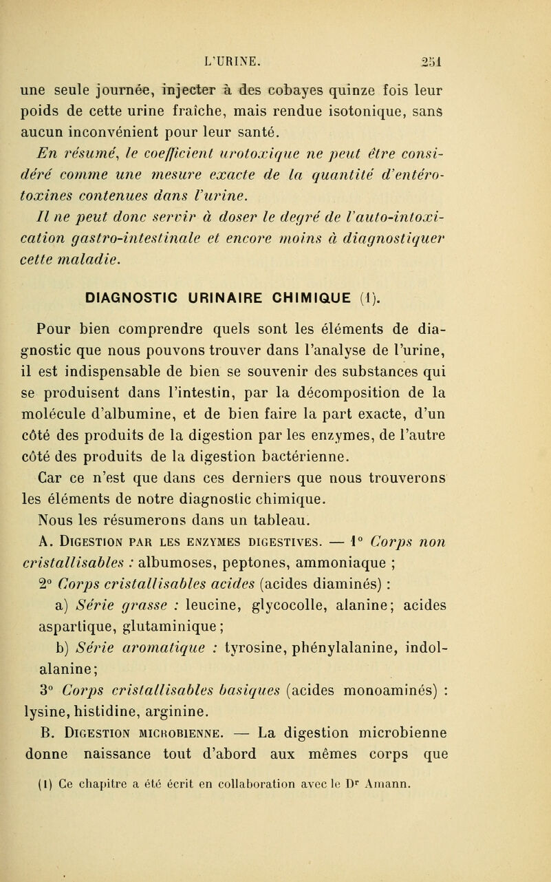 une seule journée, injecter à des cobayes quinze fois leur poids de cette urine fraîche, mais rendue isotonique, sans aucun inconvénient pour leur santé. En résumé, le coefficient urotoxique ne peut être consi- déré comme une mesure exacte de la quantité d'entéro- toxines contenues dans Vitrine. Il ne peut donc servir à doser le degré de Vauto-intoxi- cation gastro-intestinale et encore moins à diagnostiquer cette maladie. DIAGNOSTIC URINAIRE CHIMIQUE (1). Pour bien comprendre quels sont les éléments de dia- gnostic que nous pouvons trouver dans l'analyse de l'urine, il est indispensable de bien se souvenir des substances qui se produisent dans l'intestin, par la décomposition de la molécule d'albumine, et de bien faire la part exacte, d'un côté des produits de la digestion par les enzymes, de l'autre côté des produits de la digestion bactérienne. Car ce n'est que dans ces derniers que nous trouverons les éléments de notre diagnostic chimique. Nous les résumerons dans un tableau. A. Digestion par les enzymes digestives. — 1° Corps non cristallisables : albumoses, peptones, ammoniaque ; 2° Corps cristallisables acides (acides diaminés) : a) Série grasse : leucine, glycocolle, alanine; acides aspartique, glutaminique ; b) Série aromatique : tyrosine, phénylalanine, indol- alanine; 3° Corps cristallisables basiques (acides monoaminés) : lysine, histidine, arginine. B. Digestion michobienne. — La digestion microbienne donne naissance tout d'abord aux mêmes corps que (1) Ce chapitre a été écrit en collaboration avec le Dr Amann.