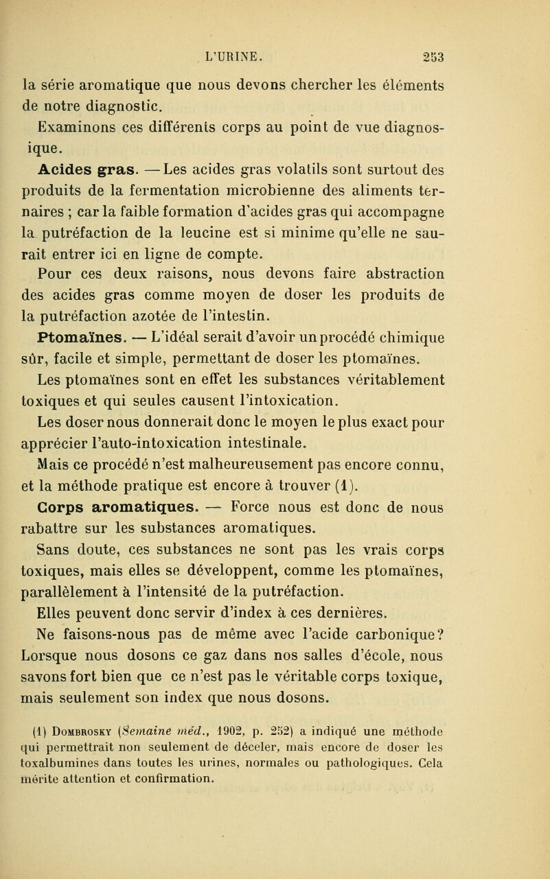 la série aromatique que nous devons chercher les éléments de notre diagnostic. Examinons ces différents corps au point de vue diagnos- ique. Acides gras. —Les acides gras volatils sont surtout des produits de la fermentation microbienne des aliments ter- naires ; car la faible formation d'acides gras qui accompagne la putréfaction de la leucine est si minime qu'elle ne sau- rait entrer ici en ligne de compte. Pour ces deux raisons, nous devons faire abstraction des acides gras comme moyen de doser les produits de la putréfaction azotée de l'intestin. Ptomaïnes. — L'idéal serait d'avoir un procédé chimique sûr, facile et simple, permettant de doser les ptomaïnes. Les ptomaïnes sont en effet les substances véritablement toxiques et qui seules causent l'intoxication. Les doser nous donnerait donc le moyen le plus exact pour apprécier l'auto-intoxication intestinale. Mais ce procédé n'est malheureusement pas encore connu, et la méthode pratique est encore à trouver (1). Corps aromatiques. — Force nous est donc de nous rabattre sur les substances aromatiques. Sans doute, ces substances ne sont pas les vrais corps toxiques, mais elles se développent, comme les ptomaïnes, parallèlement à l'intensité de la putréfaction. Elles peuvent donc servir d'index à ces dernières. Ne faisons-nous pas de même avec l'acide carbonique? Lorsque nous dosons ce gaz dans nos salles d'école, nous savons fort bien que ce n'est pas le véritable corps toxique, mais seulement son index que nous dosons. (1) Dombrosky (Semaine méd., 1902, p. 252) a indiqué une méthode qui permettrait non seulement de déceler, mais encore de doser les toxalbumines dans toutes les urines, normales ou pathologiques. Cela mérite attention et confirmation.