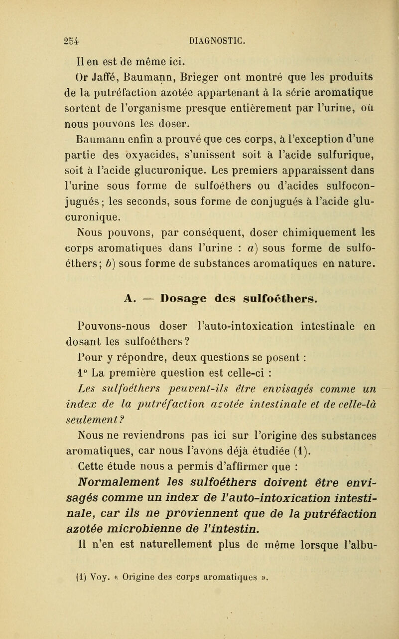 Il en est de même ici. Or Jaffé, Baumann, Brieger ont montré que les produits de la putréfaction azotée appartenant à la série aromatique sortent de l'organisme presque entièrement par l'urine, où nous pouvons les doser. Baumann enfin a prouvé que ces corps, à l'exception d'une partie des oxyacides, s'unissent soit à l'acide sulfurique, soit à l'acide glucuronique. Les premiers apparaissent dans l'urine sous forme de sulfoéthers ou d'acides sulfocon- jugués; les seconds, sous forme de conjugués à l'acide glu- curonique. Nous pouvons, par conséquent, doser chimiquement les corps aromatiques dans l'urine : a) sous forme de sulfo- éthers; b) sous forme de substances aromatiques en nature. A. — Dosage des sulfoéthers. Pouvons-nous doser l'auto-intoxication intestinale en dosant les sulfoéthers? Pour y répondre, deux questions se posent : 1° La première question est celle-ci : Les sulfoéthers peuvent-ils être envisagés comme un index de la putréfaction azotée intestinale et de celle-là seulement? Nous ne reviendrons pas ici sur l'origine des substances aromatiques, car nous l'avons déjà étudiée (1). Cette étude nous a permis d'affirmer que : Normalement les sulfoéthers doivent être envi- sagés comme un index de l'auto-intoxication intesti- nale, car ils ne proviennent que de la putréfaction azotée microbienne de l'intestin. Il n'en est naturellement plus de même lorsque l'albu- (1) Voy. «. Origine des corps aromatiques ».