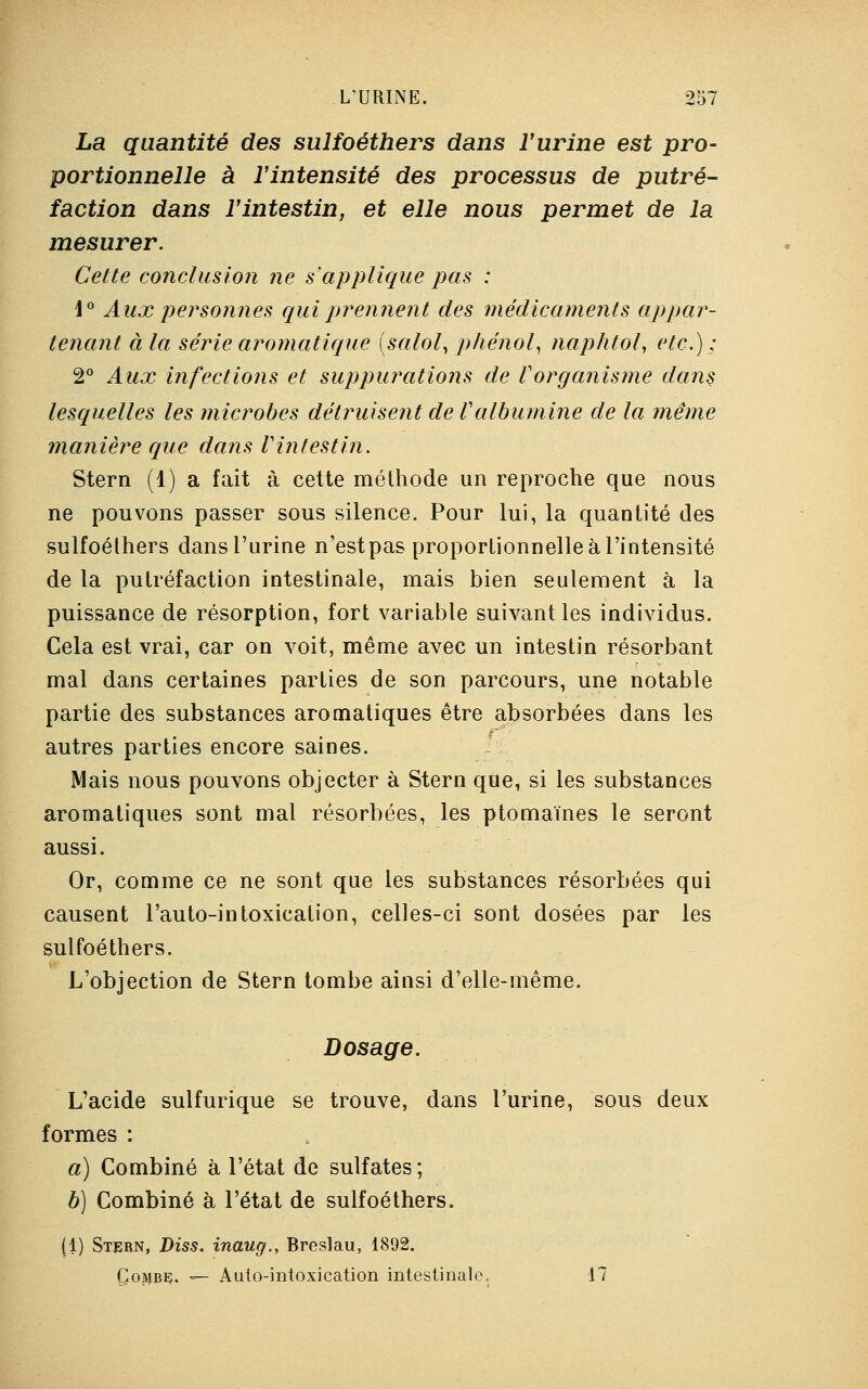 La quantité des sulfoéthers dans l'urine est pro- portionnelle à l'intensité des processus de putré- faction dans l'intestin, et elle nous permet de la mesurer. Cette conclusion ne s'applique pas : \° Aux personnes qui prennent des médicaments appar- tenant à la série aromatique (salol, phénol, naphtol, etc.); 2° Aux infections et suppurations de l'organisme dans lesquelles les microbes détruisent de Valbumine de la même manière que dans Vint est in. Stern (1) a fait à cette méthode un reproche que nous ne pouvons passer sous silence. Pour lui, la quantité des sulfoélhers dans l'urine n'estpas proportionnelle à l'intensité de la putréfaction intestinale, mais bien seulement à la puissance de résorption, fort variable suivant les individus. Cela est vrai, car on voit, même avec un intestin résorbant mal dans certaines parties de son parcours, une notable partie des substances aromatiques être absorbées dans les autres parties encore saines. Mais nous pouvons objecter à Stern que, si les substances aromatiques sont mal résorbées, les ptomaïnes le seront aussi. Or, comme ce ne sont que les substances résorbées qui causent l'auto-intoxication, celles-ci sont dosées par les sulfoéthers. L'objection de Stern tombe ainsi d'elle-même. Dosage. L'acide sulfurique se trouve, dans l'urine, sous deux formes : a) Combiné à l'état de sulfates; b) Combiné à l'état de sulfoéthers. (1) Stern, Diss. inaug., Breslau, 1892. Çojjbç. — Aulo-intoxication intestinale. 17